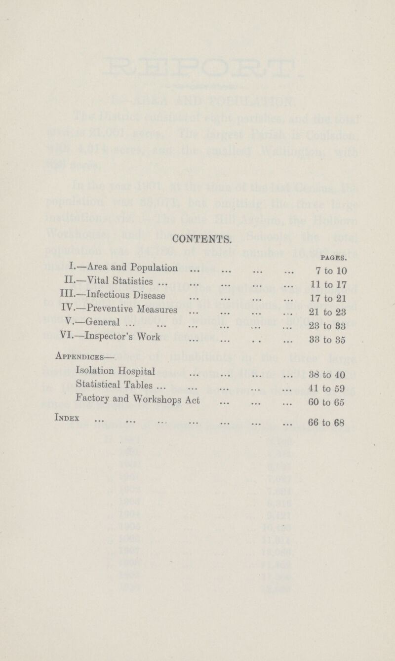 CONTENTS. PAGES. I.—Area and Population 7 to 10 II.—Vital Statistics 11 to 17 III.—Infectious Disease 17 to 21 IV.—Preventive Measures 21 to 23 V.—General 23 to 83 VI.—Inspector's Work 33 to 35 Appendices— Isolation Hospital 38 to 40 Statistical Tables 41 to 59 Factory and Workshops Act 60 to 65 Index 66 to 68