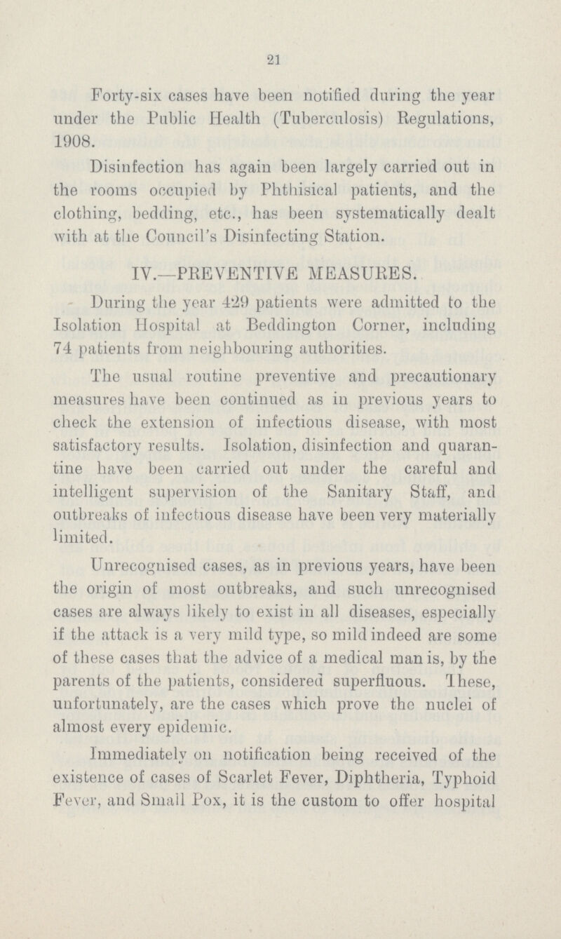 21 Forty-six cases have been notified during the year under the Public Health (Tuberculosis) Regulations, 1908. Disinfection has again been largely carried out in the rooms occupied by Phthisical patients, and the clothing, bedding, etc., has been systematically dealt with at the Council's Disinfecting Station. IV.—PREVENTIVE MEASURES. During the year 4.29 patients were admitted to the Isolation Hospital at Beddington Corner, including 74 patients from neighbouring authorities. The usual routine preventive and precautionary measures have been continued as in previous years to check the extension of infectious disease, with most satisfactory results. Isolation, disinfection and quaran tine have been carried out under the careful and intelligent supervision of the Sanitary Staff, and outbreaks of infectious disease have been very materially limited. Unrecognised cases, as in previous years, have been the origin of most outbreaks, and such unrecognised cases are always likely to exist in all diseases, especially if the attack is a very mild type, so mild indeed are some of these cases that the advice of a medical man is, by the parents of the patients, considered superfluous. These, unfortunately, are the cases which prove the nuclei of almost every epidemic. Immediately on notification being received of the existence of cases of Scarlet Fever, Diphtheria, Typhoid Fever, and Small Pox, it is the custom to offer hospital