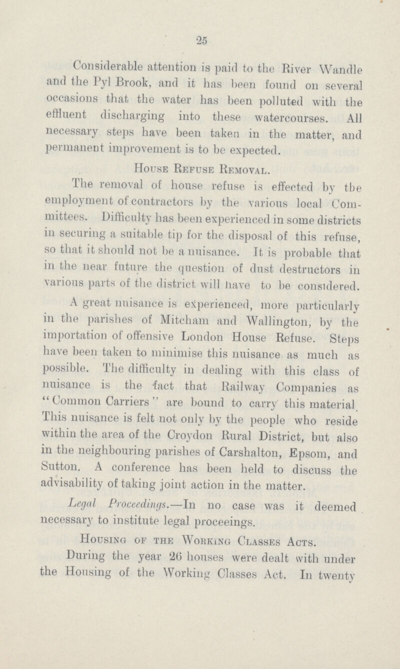 25 Considerable attention is paid to the River Wandle and the Pyl Brook, and it has been found on several occasions that the water has been polluted with the effluent discharging into these watercourses. All necessary steps have been taken in the matter, and permanent improvement is to be expected. House Refuse Removal. The removal of house refuse is effected by the employment of contractors by the various local Com mittees. Difficulty has been experienced in some districts in securing a suitable tip for the disposal of this refuse, so that it should not be a nuisance. It is probable that in the near future the question of dust destructors in various parts of the district will have to be considered. A great nuisance is experienced, more particularly in the parishes of Mitcham and Wallington, by the importation of offensive London House Refuse. Steps have been taken to minimise this nuisance as much as possible. The difficulty in dealing with this class of nuisance is the fact that Railway Companies as Common Carriers are bound to carry this material This nuisance is felt not only by the people who reside within the area of the Croydon Rural District, but also in the neighbouring parishes of Carshalton, Epsom, and Sutton. A conference has been held to discuss the advisability of taking joint action in the matter. Legal Proceedings.—In no case was it deemed necessary to institute legal proceeings. Housing of the Working Classes Acts. During the year 26 houses were dealt with under the Housing of the Working Classes Act. In twenty