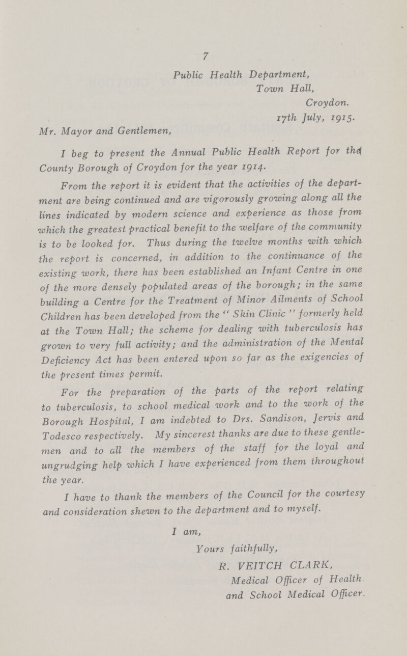 7 Public Health Department, Town Hall, Croydon, iyth July, 1915. Mr. Mayor and Gentlemen, I beg to present the Annual Public Health Report for thei County Borough of Croydon for the year igi4. From the report it is evident that the activities of the depart ment are being continued and are vigorously growing along all the lines indicated by modern science and experience as those from which the greatest practical benefit to the welfare of the community is to be looked for. Thus during the twelve months with which the report is concerned, in addition to the continuance of the existing work, there has been established an Infant Centre in one of the more densely populated areas of the borough; in the same building a Centre for the Treatment of Minor Ailments of School Children has been developed from the  Skin Clinic  formerly held at the Town Hall; the scheme for dealing with tuberculosis has grown to very full activity; and the administration of the Mental Deficiency Act has been entered upon so far as the exigencies of the present times permit. For the preparation of the parts of the report relating to tuberculosis, to school medical work and to the work of the Borough Hospital, I am indebted to Drs. Sandison, Jervis and Todesco respectively. My sincerest thanks are due to these gentle men and to all the members of the staff for the loyal and ungrudging help which I have experienced from them throughout the year. I have to thank the members of the Council for the courtesy and consideration shewn to the department and to myself. I am, Yours faithfully, R. VEITCH CLARK, Medical Officer of Health and School Medical Officer.