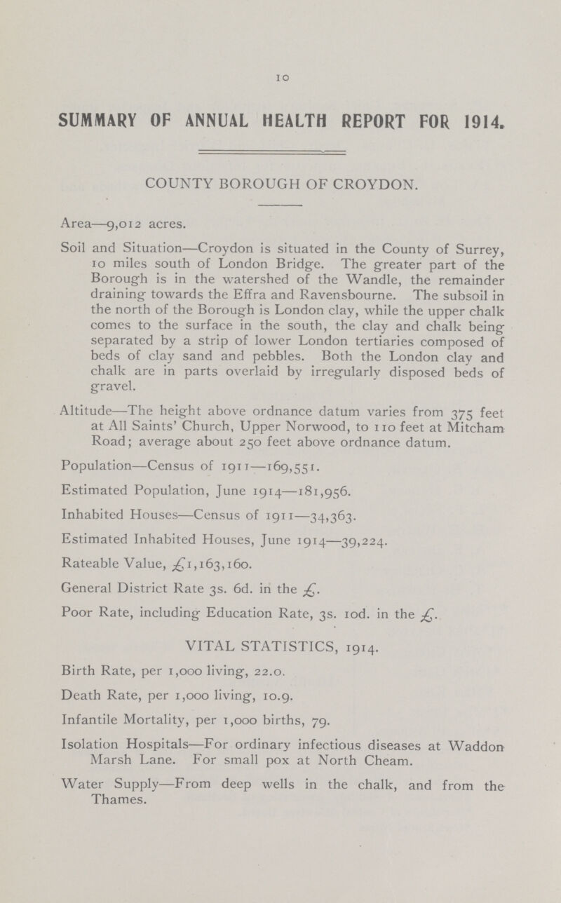 10 SUMMARY OF ANNUAL HEALTH REPORT FOR 1914. COUNTY BOROUGH OF CROYDON. Area—9,012 acres. Soil and Situation—Croydon is situated in the County of Surrey, 10 miles south of London Bridge. The greater part of the Borough is in the watershed of the Wandle, the remainder draining towards the Effra and Ravensbourne. The subsoil in the north of the Borough is London clay, while the upper chalk comes to the surface in the south, the clay and chalk being separated by a strip of lower London tertiaries composed of beds of clay sand and pebbles. Both the London clay and chalk are in parts overlaid by irregularly disposed beds of gravel. Altitude—The height above ordnance datum varies from 375 feet at All Saints' Church, Upper Norwood, to no feet at Mitcham Road; average about 250 feet above ordnance datum. Population—Census of 1911—169,551. Estimated Population, June 1914—181,956. Inhabited Houses—Census of 1911—34,363. Estimated Inhabited Houses, June 1914—39,224. Rateable Value, ^1,163,160. General District Rate 3s. 6d. in the Poor Rate, including Education Rate, 3s. iod. in the VITAL STATISTICS, 1914. Birth Rate, per 1,000 living, 22.0. Death Rate, per 1,000 living, 10.9. Infantile Mortality, per 1,000 births, 79. Isolation Hospitals—For ordinary infectious diseases at Waddon Marsh Lane. For small pox at North Cheam. Water Supply—From deep wells in the chalk, and from the Thames.