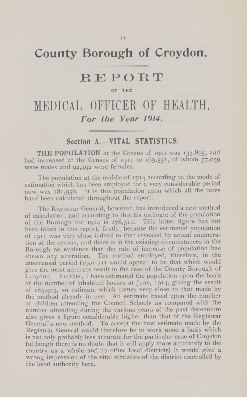 11 County Borough of Croydon. REPORT OF THE MEDICAL OFFICER OF HEALTH. For the Year 1914. Section A.—VITAL STATISTICS. THE POPULATION at the Census of igoi was 133,895, and had increased at the Census of 1911 to 169,551, of whom 77,059 were males and 92,492 were females. The population at the middle of 1914 according to the mode of estimation which has been employed for a very considerable period now was 181,956. It is this population upon which all the rates have been calculated throughout the report. The Registrar General, however, has introduced a new method of calculation, and according to this his estimate of the population of the Borough for 1914 is 178,511. This latter figure has not been taken in this report, firstly, because the estimated population of 1911 was verv close indeed to that revealed by actual enumera tion at the census, and there is in the existing circumstances in the Borough no evidence that the rate of increase of population has shewn any alteration. The method employed, therefore, in the intercensal period (1901-n) would appear to be that which would give the most accurate result in the case of the County Borough of Croydon. Further, I have estimated the population upon the basis of the number of inhabited houses at June, 1914, giving the result of 185,935, an estimate which comes very close to that made by the method already in use. An estimate based upon the number of children attending the Council Schools as compared with the number attending during the various years of the past decennium also gives a figure considerably higher than that of the Registrar General's new method. To accept the new estimate made by the Registrar General would therefore be to work upon a basis which is not only probably less accurate for the particular case of Croydon (although there is no doubt that it will apply more accurately to the country as a whole and to other local districts) it would give a wrong impression of the vital statistics of the district controlled by the local authority here.