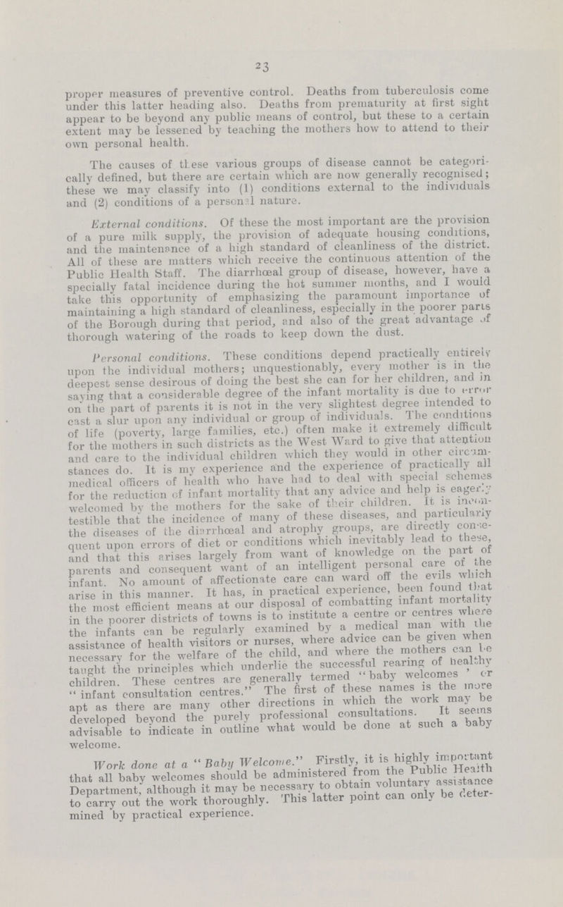 23 proper measures of preventive control. Deaths from tuberculosis come under this latter heading also. Deaths from prematurity at first sight appear to be beyond any public means of control, but these to a certain extent may be lessened by teaching the mothers how to attend to their own personal health. The causes of these various groups of disease cannot be categori cally defined, but there are certain which are now generally recognised; these we may classify into (1) conditions external to the individuals and (2) conditions of a personal nature. External conditions. Of these the most important are the provision of a pure milk supply, the provision of adequate housing conditions, and the maintenance of a high standard of cleanliness of the district. All of these are matters which receive the continuous attention of the Public Health Staff. The diarrhoeal group of disease, however, have a specially fatal incidence during the hot summer months, and I would take this opportunity of emphasizing the paramount importance of maintaining a high standard of cleanliness, especially in the poorer pans of the Borough during that period, and also of the great advantage .if thorough watering of the roads to keep down the dust. Personal conditions. These conditions depend practically entirely upon the individual mothers; unquestionably, every mother is in the deepest sense desirous of doing the best she can for her children, and in saying that a considerable degree of the infant mortality is due to error on the part of parents it is not in the very slightest degree intended to cast a slur upon any individual or group of individuals. The conditions of life (poverty, large families, etc.) often make it extremely difficult for the mothers in such districts as the West Ward to give that attention and care to the individual children which they would in other circum stances do. It is my experience and the experience of practically all medical officers of health who have had to deal with special schemes for the reduction of infant mortality that any advice and help is eagerly welcomed by the mothers for the sake of their children. It is inoi.n testible that the incidence of many of these diseases, and particularly the diseases of the diarrhceal and atrophy groups, are directly conse quent upon errors of diet or conditions which inevitably lead to these, and that this arises largely from want of knowledge on the part of parents and consequent want of an intelligent personal care of the infant. No amount of affectionate care can ward off the evils which arise in this manner. It has, in practical experience, been found that the most efficient means at our disposal of combatting infant mortality in the poorer districts of towns is to institute a centre or centres where the infants can be regularly examined by a medical man with the assistance of health visitors or nurses, where advice can be given when necessary for the welfare of the child, and where the mothers can be taught the principles which underlie the successful rearing of healthy children. These centres are generally termed baby welcomes ' or infant consultation centres. The first of these names is the more apt as there are many other directions in which the work may be developed beyond the purely professional consultations. It seems advisable to indicate in outline what would be done at such a baby welcome. Work done at a Baby Welcome. Firstly, it is highly important that all baby welcomes should be administered from the Public Heaith Department, although it may be necessary to obtain voluntary assistance to carry out the work thoroughly. This latter point can only be deter mined by practical experience.