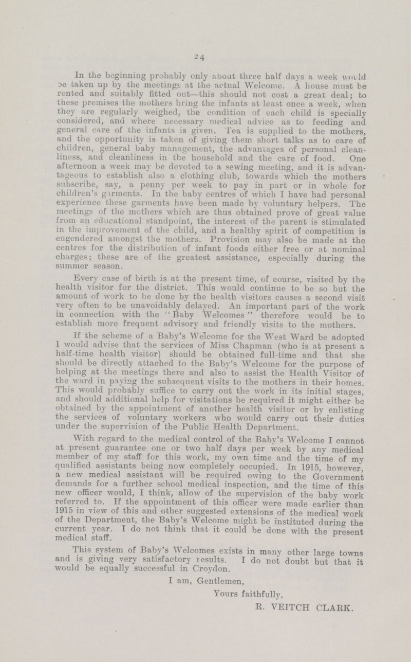 24 In the beginning probably only about three half days a week weald be taken up by the meetings at the actual Welcome. A house must be rented and suitably fitted out—this should not cost a great deal; to these premises the mothers bring the infants at least once a week, when they are regularly weighed, the condition of each child is specially considered, and where necessary medical advice as to feeding and general care of the infants is given. Tea is supplied to the mothers, and the opportunity is taken of giving them short talks as to care of children, general baby management, the advantages of personal clean liness, and cleanliness in the household and the care of food. One afternoon a week may be devoted to a sewing meeting, and it is advan tageous to establish also a clothing club, towards which the mothers subscribe, say, a penny per week to pay in part or in whole for children's garments. In the baby centres of which I have had personal experience these garments have been made by voluntary helpers. The meetings of the mothers which are thus obtained prove of great value from an educational standpoint, the interest of the parent is stimulated in the improvement of the child, and a healthy spirit of competition is engendered amongst the mothers. Provision may also be made at the centres for the distribution of infant foods either free or at nominal charges; these are of the greatest assistance, especially during the summer season. Every case of birth is at the present time, of course, visited by the health visitor for the district. This would continue to be so but the amount of work to be done by the health visitors causes a second visit very often to be unavoidably delayed. An important part of the work in connection with the Baby Welcomes therefore would be to establish more frequent advisory and friendly visits to the mothers. If the scheme of a Baby's Welcome for the West Ward be adopted I would advise that the services of Miss Chapman (who is at present a half-time health visitor) should be obtained full-time and that she should be directly attached to the Baby's Welcome for the purpose of helping at the meetings there and also to assist the Health Visitor of the ward in paying the subsequent visits to the mothers in their homes. This would probably suffice to carry out the work in its initial stages, and should additional help for visitations be required it might either be obtained by the appointment of another health visitor or by enlisting the services of voluntary workers who would carry out their duties under the supervision of the Public Health Department. With regard to the medical control of the Baby's Welcome I cannot at present guarantee one or two half days per week by any medical member of my staff for this work, my own time and the time of my qualified assistants being now completely occupied. In 1915, however, a new medical assistant will be required owing to the Government demands for a further school medical inspection, and the time of this new officer would, I think, allow of the supervision of the baby work referred to. If the appointment of this officer were made earlier than 1915 in view of this and other suggested extensions of the medical work of the Department, the Baby's Welcome might be instituted during the current year. I do not think that it could be done with the present medical staff. This system of Baby's Welcomes exists in many other large towns and is giving very satisfactory results. I do not doubt but that it would be equally successful in Croydon. I am, Gentlemen, Yours faithfully, R. VEITCH CLARK.