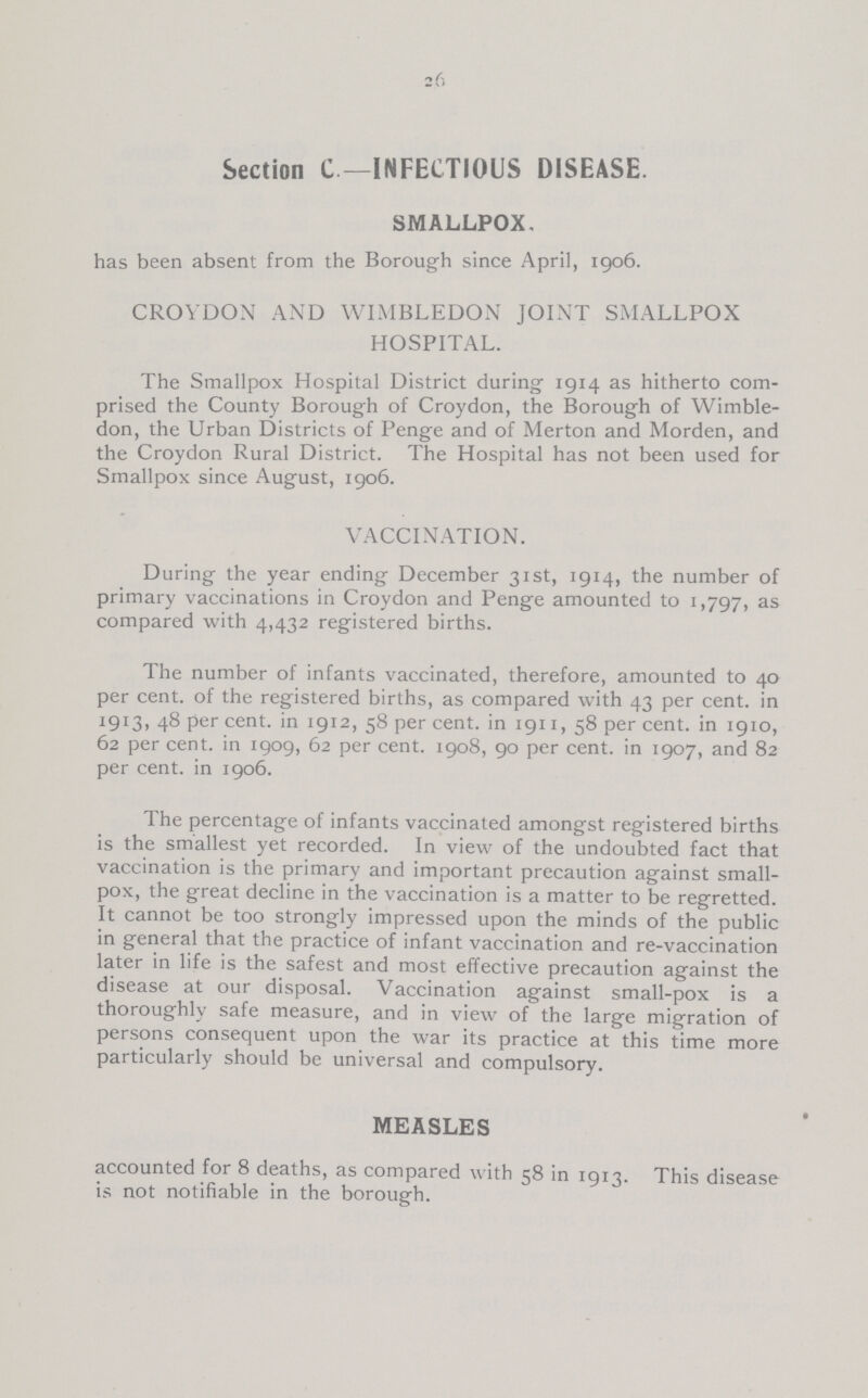26 Section C—INFECTIOUS DISEASE. SMALLPOX, has been absent from the Borough since April, 1906. CROYDON AND WIMBLEDON JOINT SMALLPOX HOSPITAL. The Smallpox Hospital District during 1914 as hitherto com prised the County Borough of Croydon, the Borough of Wimble don, the Urban Districts of Penge and of Merton and Morden, and the Croydon Rural District. The Hospital has not been used for Smallpox since August, 1906. VACCINATION. During the year ending December 31st, 1914, the number of primary vaccinations in Croydon and Penge amounted to 1,797, as compared with 4,432 registered births. The number of infants vaccinated, therefore, amounted to 40 per cent. of the registered births, as compared with 43 per Cent. in 1913, 48 per cent. in 1912, 58 per Cent. in 1911, 58 per Cent. in 1910, 62 per Cent. in 1909, 62 per cent. 1908, 90 per Cent. in 1907, and 82 per Cent. in 1906. The percentage of infants vaccinated amongst registered births is the smallest yet recorded. In view of the undoubted fact that vaccination is the primary and important precaution against small pox, the great decline in the vaccination is a matter to be regretted. It cannot be too strongly impressed upon the minds of the public in general that the practice of infant vaccination and re-vaccination later in life is the safest and most effective precaution against the disease at our disposal. Vaccination against small-pox is a thoroughly safe measure, and in view of the large migration of persons consequent upon the war its practice at this time more particularly should be universal and compulsory. MEASLES accounted for 8 deaths, as compared with 58 in 1913. This disease is not notifiable in the borough.