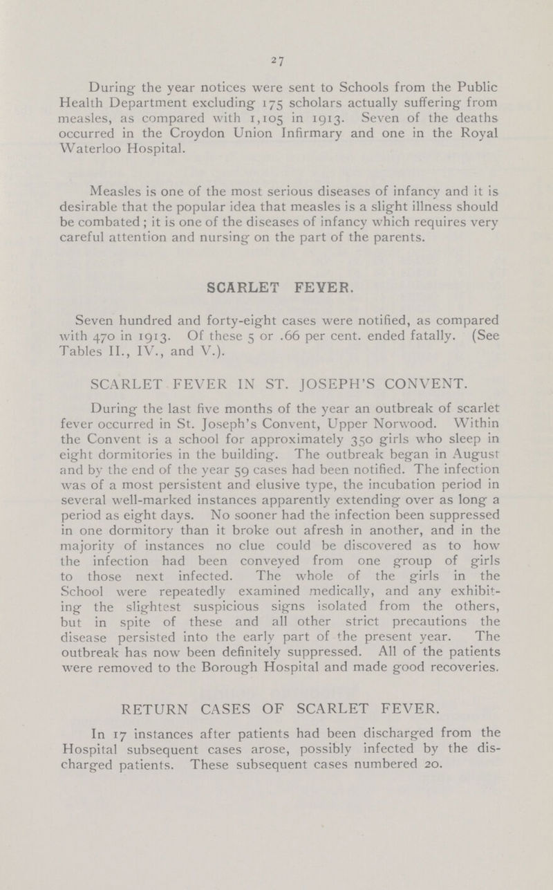 27 During the year notices were sent to Schools from the Public Health Department excluding 175 scholars actually suffering from measles, as compared with 1,105 in 1913. Seven of the deaths occurred in the Croydon Union Infirmary and one in the Royal Waterloo Hospital. Measles is one of the most serious diseases of infancy and it is desirable that the popular idea that measles is a slight illness should be combated ; it is one of the diseases of infancy which requires very careful attention and nursing on the part of the parents. SCARLET FEVER. Seven hundred and forty-eight cases were notified, as compared with 470 in iqi3. Of these 5 or .66 per cent, ended fatally. (See Tables II., IV., and V.). SCARLET FEVER IN ST. JOSEPH'S CONVENT. During the last five months of the year an outbreak of scarlet fever occurred in St. Joseph's Convent, Upper Norwood. Within the Convent is a school for approximately 350 girls who sleep in eight dormitories in the building. The outbreak began in August and by the end of the year 59 cases had been notified. The infection was of a most persistent and elusive type, the incubation period in several well-marked instances apparently extending over as long a period as eight days. No sooner had the infection been suppressed in one dormitory than it broke out afresh in another, and in the majority of instances no clue could be discovered as to how the infection had been conveyed from one group of girls to those next infected. The whole of the girls in the School were repeatedly examined medically, and any exhibit ing the slightest suspicious signs isolated from the others, but in spite of these and all other strict precautions the disease persisted into the early part of the present year. The outbreak has now been definitely suppressed. All of the patients were removed to the Borough Hospital and made good recoveries. RETURN CASES OF SCARLET FEVER. In 17 instances after patients had been discharged from the Hospital subsequent cases arose, possibly infected by the dis charged patients. These subsequent cases numbered 20.