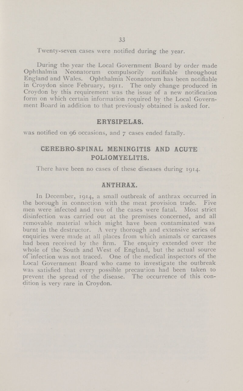 33 Twenty-seven cases were notified during the year. During the year the Local Government Board by order made Ophthalmia Neonatorum compulsorily notifiable throughout England and Wales. Ophthalmia Neonatorum has been notifiable in Croydon since February, 1911. The only change produced in Croydon by this requirement was the issue of a new notification form on which certain information required by the Local Govern ment Board in addition to that previously obtained is asked for. ERYSIPELAS. was notified on 96 occasions, and 7 cases ended fatally. CEREBRO SPINAL MENINGITIS AND ACUTE POLIOMYELITIS. There have been no cases of these diseases during 1914. ANTHRAX. In December, 1914, a small outbreak of anthrax occurred in the borough in connection with the meat provision trade. Five men were infected and two of the cases were fatal. Most strict disinfection was carried out at the premises concerned, and all removable material which might have been contaminated was burnt in the destructor. A very thorough and extensive series of enquiries were made at all places from which animals or carcases had been received by the firm. The enquiry extended over the whole of the South and West of England, but the actual source of infection was not traced. One of the medical inspectors of the Local Government Board who came to investigate the outbreak was satisfied that every possible precaution had been taken to prevent the spread of the disease. The occurrence of this con dition is very rare in Croydon.