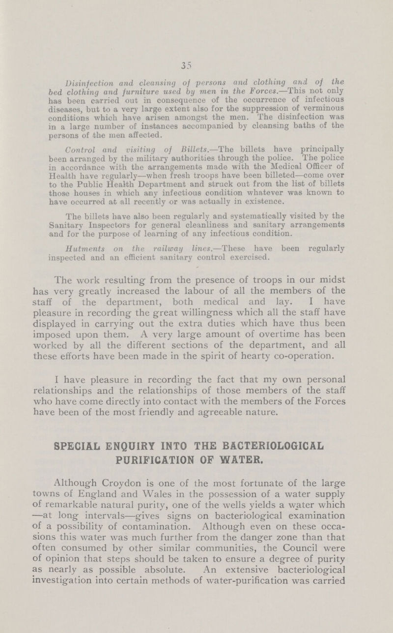 35 Disinfection and cleansing of persons and clothing and of the bed clothing and furniture used by men in the Forces.—This not only has been, carried out in consequence of the occurrence of infectious diseases, but to a very large extent also for the suppression of verminous conditions which have arisen amongst the men. The disinfection was in a large number of instances accompanied by cleansing baths of the persons of the men affected. Control and visiting of Billets.—The billets have principally been arranged by the military authorities through the police. The police in accordance with the arrangements made with the Medical Officer of Health have regularly—when fresh troops have been billeted—come over to the Public Health Department and struck out from the list of billets those houses in which any infectious condition whatever was known to have occurred at all recently or was actually in existence. The billets have also been regularly and systematically visited by the Sanitary Inspectors for general cleanliness and sanitary arrangements and for the purpose of learning of any infectious condition. Hutments on the railway lines.—These have been regularly inspected and an efficient sanitary control exercised. The work resulting from the presence of troops in our midst has very greatly increased the labour of all the members of the staff of the department, both medical and lay. I have pleasure in recording the great willingness which all the staff have displayed in carrying out the extra duties which have thus been imposed upon them. A very large amount of overtime has been worked by all the different sections of the department, and all these efforts have been made in the spirit of hearty co-operation. I have pleasure in recording the fact that my own personal relationships and the relationships of those members of the staff who have come directly into contact with the members of the Forces have been of the most friendly and agreeable nature. SPECIAL ENQUIRY INTO THE BACTERIOLOGICAL PURIFICATION OF WATER. Although Croydon is one of the most fortunate of the large towns of England and Wales in the possession of a water supply of remarkable natural purity, one of the wells yields a w_ater which —at long intervals—gives signs on bacteriological examination of a possibility of contamination. Although even on these occa sions this water was much further from the danger zone than that often consumed by other similar communities, the Council were of opinion that steps should be taken to ensure a degree of purity as nearly as possible absolute. An extensive bacteriological investigation into certain methods of water-purification was carried