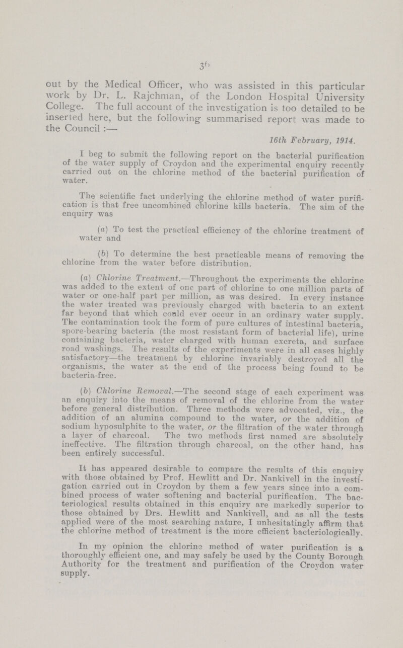 36 out by the Medical Officer, who was assisted in this particular work by Dr. L. Rajchman, of the London Hospital University College. The full account of the investigation is too detailed to be inserted here, but the following summarised report was made to the Council:- 16th February, 1914. I beg to submit the following report on the bacterial purification of the water supply of Croydon and the experimental enquiry recently carried out on the chlorine method of the bacterial purification of water. The scientific fact underlying the chlorine method of water purifi cation is that free uncombined chlorine kills bacteria. The aim of the enquiry was (a) To test the practical efficiency of the chlorine treatment of water and (b) To determine the best practicable means of removing the chlorine from the water before distribution. (a) Chlorine Treatment.—Throughout the experiments the chlorine was added to the extent of one part of chlorine to one million parts of water or one-half part per million, as was desired. In every instance the water treated was previously charged with bacteria to an extent far beyond that which could ever occur in an ordinary water supply. The contamination took the form of pure cultures of intestinal bacteria, spore-bearing bacteria (the most resistant form of bacterial life), urine containing bacteria, water charged with human excreta, and surface road washings. The results of the experiments were in all cases highly satisfactory—the treatment by chlorine invariably destroyed all the organisms, the water at the end of the process being found to be bacteria-free. (b) Chlorine Removal.—The second stage of each experiment was an enquiry into the means of removal of the chlorine from the water before general distribution. Three methods were advocated, viz., the addition of an alumina compound to the water, or the addition of sodium hyposulphite to the water, or the filtration of the water through a layer of charcoal. The two methods first named are absolutely ineffective. The filtration through charcoal, on the other hand, has been entirely successful. It has appeared desirable to compare the results of this enquiry with those obtained by Prof. Hewlitt and Dr. Nankivell in the investi gation carried out in Croydon by them a few years since into a com bined process of water softening and bacterial purification. The bac teriological results obtained in this enquiry are markedly superior to those obtained by Drs. Hewlitt and Nankivell, and as all the tests applied were of the most searching nature, I unhesitatingly affirm that the chlorine method of treatment is the more efficient bacteriologically. In my opinion the chlorine method of water purification is a thoroughly efficient one, and may safely be used by the County Borough Authority for the treatment and purification of the Croydon water supply.