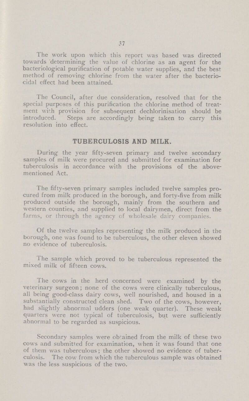 37 The work upon which this report was based was directed towards determining the value of chlorine as an agent for the bacteriological purification of potable water supplies, and the best method of removing chlorine from the water after the bacterio cidal effect had been attained. The Council, after due consideration, resolved that for the special purposes of this purification the chlorine method of treat ment with provision for subsequent dechlorinisation should be introduced. Steps are accordingly being taken to carry this resolution into effect. TUBERCULOSIS AND MILK. During the year fifty-seven primary and twelve secondary samples of milk were procured and submitted for examination for tuberculosis in accordance with the provisions of the above mentioned Act. The fifty-seven primary samples included twelve samples pro cured from milk produced in the borough, and forty-five from milk produced outside the borough, mainly from the southern and western counties, and supplied to local dairymen, direct from the farms, or through the agency of wholesale dairy companies. Of the twelve samples representing the milk produced in the borough, one was found to be tuberculous, the other eleven showed no evidence of tuberculosis. The sample which proved to be tuberculous represented the mixed milk of fifteen cows. The cows in the herd concerned were examined by the veterinary surgeon; none of the cows were clinically tuberculous, all being good-class dairy cows, well nourished, and housed in a substantially constructed clean shed. Two of the cows, however, had slightly abnormal udders (one weak quarter). These weak quarters were not typical of tuberculosis, but were sufficiently abnormal to be regarded as suspicious. Secondary samples were obtained from the milk of these two cows and submitted for examination, when it was found that one of them was tuberculous; the other showed no evidence of tuber culosis. The cow from which the tuberculous sample was obtained was the less suspicious of the two.