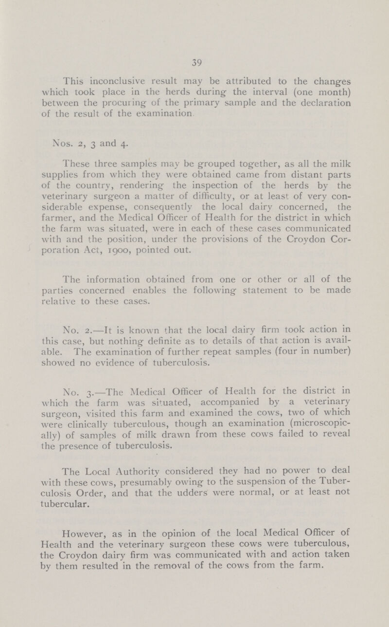 39 This inconclusive result may be attributed to the changes which took place in the herds during the interval (one month) between the procuring of the primary sample and the declaration of the result of the examination Nos. 2, 3 and 4. These three samples may be grouped together, as all the milk supplies from which they were obtained came from distant parts of the country, rendering the inspection of the herds by the veterinary surgeon a matter of difficulty, or at least of very con siderable expense, consequently the local dairy concerned, the farmer, and the Medical Officer of Health for the district in which the farm was situated, were in each of these cases communicated with and the position, under the provisions of the Croydon Cor poration Act, 1900, pointed out. The information obtained from one or other or all of the parties concerned enables the following statement to be made relative to these cases. No. 2.—It is known that the local dairy firm took action in this case, but nothing definite as to details of that action is avail able. The examination of further repeat samples (four in number) showed no evidence of tuberculosis. No. 3.—The Medical Officer of Health for the district in which the farm was situated, accompanied by a veterinary surgeon, visited this farm and examined the cows, two of which were clinically tuberculous, though an examination (microscopic ally) of samples of milk drawn from these cows failed to reveal the presence of tuberculosis. The Local Authority considered they had no power to deal with these cows, presumably owing to the suspension of the Tuber culosis Order, and that the udders were normal, or at least not tubercular. However, as in the opinion of the local Medical Officer of Health and the veterinary surgeon these cows were tuberculous, the Croydon dairy firm was communicated with and action taken by them resulted in the removal of the cows from the farm.