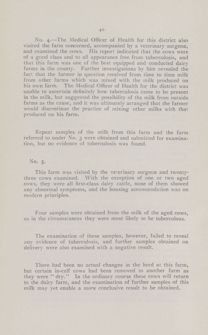 40 No. 4.—The Medical Officer of Health for this district also visited the farm concerned, accompanied by a veterinary surgeon, and examined the cows. His report indicated that the cows were of a good class and to all appearance free from tuberculosis, and that this farm was one of the best equipped and conducted dairy farms in the county. Further investigations by him revealed the fact that the farmer in question received from time to time milk from other farms which was mixed with the milk produced on his own farm. The Medical Officer of Health for the district was unable to ascertain definitely how tuberculosis came to be present in the milk, but suggested the possibility of the milk from outside farms as the cause, and it was ultimately arranged that the farmer would discontinue the practice of mixing other milks with that produced on his farm. Repeat samples of the milk from this farm and the farm referred to under No. 3 were obtained and submitted for examina tion, but no evidence of tuberculosis was found. No. 5. This farm was visited by the veterinary surgeon and twenty three cows examined. With the exception of one or two aged cows, they were all first-class dairy cattle, none of them showed any abnormal symptoms, and the housing accommodation was on modern principles. Four samples were obtained from the milk of the aged cows, as in the circumstances they were most likely to be tuberculous. The examination of these samples, however, failed to reveal any evidence of tuberculosis, and further samples obtained on delivery were also examined with a negative result. There had been no actual changes in the herd at this farm, but certain in-calf cows had been removed to another farm as they were dry. In the ordinary course these cows will return to the dairy farm, and the examination of further samples of this milk may yet enable a more conclusive result to be obtained.