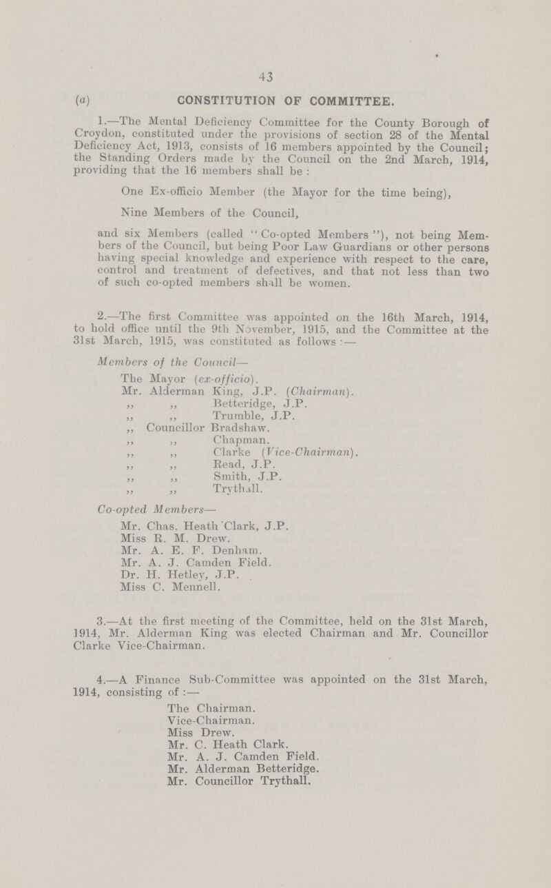 43 (a) CONSTITUTION OF COMMITTEE. 1.—The Mental Deficiency Committee for the County Borough of Croydon, constituted under the provisions of section 28 of the Mental Deficiency Act, 191.3, consists of 16 members appointed by the Council; the Standing Orders made by the Council on the 2nd March, 1914, providing that the 16 members shall be : One Ex-officio Member (the Mayor for the time being), Nine Members of the Council, and 6ix Members (called Co-opted Members), not being Mem bers of the Council, but being Poor Law Guardians or other persons having special knowledge and experience with respect to the care, control and treatment of defectives, and that not less than two of such co-opted members shall be women. 2.—The first Committee was appointed on the 16th March, 1914, to hold office until the 9th November, 1915, and the Committee at the 31st March, 1915, was constituted as follows: — Members of the Council— The Mayor (ex-officio). Mr. Alderman King, J.P. (Chairman). „ „ Betteridge, J.P. „ „ Trumble, J.P. ,, Councillor Bradshaw. ,, „ Chapman. „ ,, Clarke (Vice-Chairman). ,, ,, Read, J.P. ,, ,, Smith, J.P. „ „ Trythill. Co-opted. Members- Mr. Chas. Heath Clark, J.P. Miss R. M. Drew. Mr. A. E. F. Denham. Mr. A. J. Camden Field. Dr. H. Hetley, J.P. Miss C. Mennell. 3.—At the first meeting of the Committee, held on the 31st March, 1914, Mr. Alderman King was elected Chairman and Mr. Councillor Clarke Vice-Chairman. 4.—A Finance Sub-Committee was appointed on the 31st March, 1914, consisting of:— The Chairman. Vice-Chairman. Miss Drew. Mr. C. Heath Clark. Mr. A. J. Camden Field. Mr. Alderman Betteridge. Mr. Councillor Trythall.