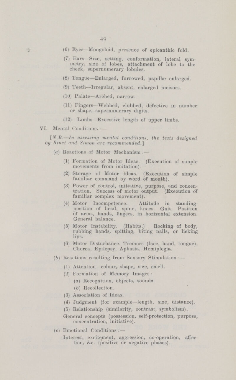 49 (6) Eyes—Mongoloid, presence of epicanthic fold. (7) Ears—Size, setting, conformation, lateral sym metry, size of lobes, attachment of lobe to the cheek, supernumerary lobules. (8) Tongue—Enlarged, furrowed, papillæ enlarged. (9) Teeth—Irregular, absent, enlarged incisors. (10) Palate—Arched, narrow. (11) Fingers—Webbed, clubbed, defective in number or shape, supernumerary digits. (12) Limbs—Excessive length of upper limbs. VI. Mental Conditions: — [A'.B.—In assessing mental conditions, the tests designed by Binet and Simon are recommended. (a) Reactions of Motor Mechanism:— (1) Formation of Motor Ideas. (Execution of simple movements from imitation). (2) Storage of Motor Ideas. (Execution of simple familiar command by word of mouth). (3) Power of control, initiative, purpose, and concen tration. Success of motor output. (Execution of familiar complex movement). (4) Motor Incompetence. Attitude in standing position of head, spine, knees. Gait. Position of arms, hands, fingers, in horizontal extension. General balance. (5) Motor Instability. (Habits.) Rocking of body, rubbing hands, spitting, biting nails, or licking lips. (6) Motor Disturbance. Tremors (face, hand, tongue), Chorea, Epilepsy, Aphasia, Hemiplegia. (b) Reactions resulting from Sensory Stimulation:— (1) Attention—colour, shape, size, smell. (2) Formation of Memory Images: (а) Recognition, objects, sounds. (б) Recollection. (3) Association of Ideas. (4) Judgment (for example—length, size, distance). (5) Relationship (similarity, contrast, symbolism). General concepts (possession, self-protection, purpose, concentration, initiative). (c) Emotional Conditions:— Interest, excitement, aggression, co-operation, affec tion, &c. (positive or negative phases).