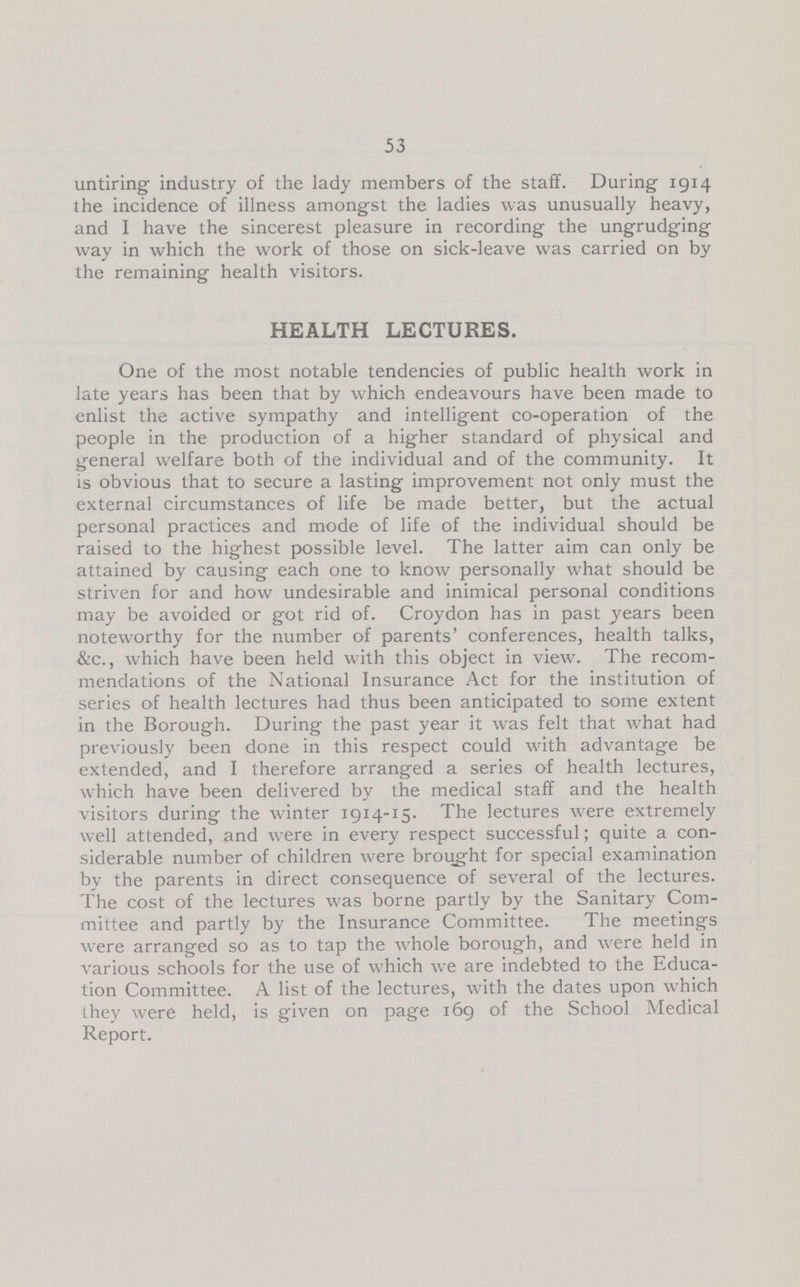 53 untiring industry of the lady members of the staff. During 1914 the incidence of illness amongst the ladies was unusually heavy, and I have the sincerest pleasure in recording the ungrudging way in which the work of those on sick-leave was carried on by the remaining health visitors. HEALTH LECTURES. One of the most notable tendencies of public health work in late years has been that by which endeavours have been made to enlist the active sympathy and intelligent co-operation of the people in the production of a higher standard of physical and general welfare both of the individual and of the community. It is obvious that to secure a lasting improvement not only must the external circumstances of life be made better, but the actual personal practices and mode of life of the individual should be raised to the highest possible level. The latter aim can only be attained by causing each one to know personally what should be striven for and how undesirable and inimical personal conditions may be avoided or got rid of. Croydon has in past years been noteworthy for the number of parents' conferences, health talks, &c., which have been held with this object in view. The recom mendations of the National Insurance Act for the institution of series of health lectures had thus been anticipated to some extent in the Borough. During the past year it was felt that what had previously been done in this respect could with advantage be extended, and I therefore arranged a series of health lectures, which have been delivered by the medical staff and the health visitors during the winter 1914-15. The lectures were extremely well attended, and were in every respect successful; quite a con siderable number of children were brought for special examination by the parents in direct consequence of several of the lectures. The cost of the lectures was borne partly by the Sanitary Com mittee and partly by the Insurance Committee. The meetings were arranged so as to tap the whole borough, and were held in various schools for the use of which we are indebted to the Educa tion Committee. A list of the lectures, with the dates upon which they were held, is given on page 169 of the School Medical Report.