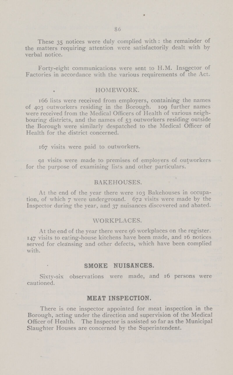 86 These 35 notices were duly complied with: the remainder of the matters requiring attention were satisfactorily dealt with by verbal notice. Forty-eight communications were sent to H.M. Inspector of Factories in accordance with the various requirements of the Act. HOMEWORK. 166 lists were received from employers, containing the names of 403 outworkers residing in the Borough. 109 further names were received from the Medical Officers of Health of various neigh bouring districts, and the names of 53 outworkers residing outside the Borough were similarly despatched to the Medical Officer of Health for the district concerned. 167 visits were paid to outworkers. 91 visits were made to premises of employers of outworkers for the purpose of examining lists and other particulars. BAKEHOUSES. At the end of the year there were 103 Bakehouses in occupa tion, of which 7 were underground. 672 visits were made by the Inspector during the year, and 37 nuisances discovered and abated. WORKPLACES. At the end of the year there were 96 workplaces on the register. 147 visits to eating-house kitchens have been made, and 16 notices served for cleansing and other defects, which have been complied with. SMOKE NUISANCES. Sixty-six observations were made, and 16 persons were cautioned. MEAT INSPECTION. There is one inspector appointed for meat inspection in the Borough, acting under the direction and supervision of the Medical Officer of Health. The Inspector is assisted so far as the Municipal Slaughter Houses are concerned by the Superintendent.