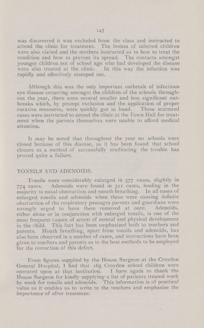 147 was discovered it was excluded from the class and instructed to attend the clinic for treatment. The homes of infected children were also visited and the mothers instructed as to how to treat the condition and how to prevent its spread. The contacts amongst younger children not of school age who had developed the disease were also treated at the clinic. In this way the infection was rapidly and effectively stamped out. Although this was the only important outbreak of infectious eye disease occurring amongst the children of the schools through out the year, there were several smaller and less significant out breaks which, by prompt exclusion and the application of proper curative measures, were quickly got in hand. These scattered cases were instructed to attend the clinic at the Town Hall for treat ment when the parents themselves were unable to afford medical attention. It may be noted that throughout the year no schools were closed because of this disease, as it has been found that school closure as a method of successfully eradicating the trouble has proved quite a failure. TONSILS AND ADENOIDS. Tonsils were considerably enlarged in 577 cases, slightly in 774 cases. Adenoids were found in 311 cases, leading in the majority to nasal obstruction and mouth breathing. In all cases of enlarged tonsils and adenoids when these were causing definite obstruction of the respiratory passages parents and guardians were strongly urged to have them removed at once. Adenoids, either alone or in conjunction with enlarged tonsils, is one of the most frequent causes of arrest of mental and physical development in the child. This fact has been emphasized both to teachers and parents. Mouth breathing, apart from tonsils and adenoids, has also been observed in a number of cases, and instructions have been given to teachers and parents as to the best methods to be employed for the correction of this defect. From figures supplied by the House Surgeon at the Croydon General Hospital, I find that 165 Croydon school children were operated upon at that institution. I have again to thank the House Surgeon for kindly supplying a list of patients treated week by week for tonsils and adenoids. This information is of practical value as it enables us to write to the teachers and emphasize the importance of after treatment.