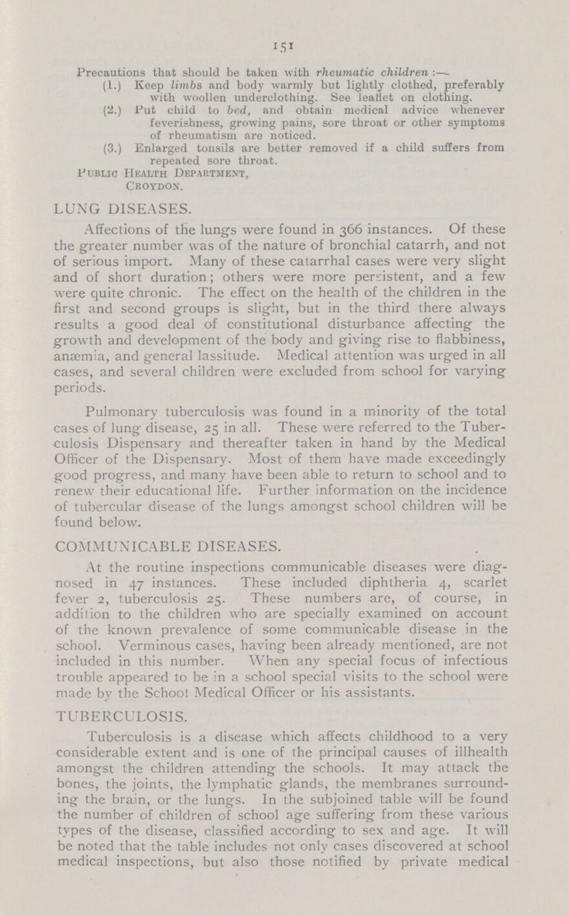 151 Precautions that should be taken with rheumatic children :— (1.) Keep limbs and body warmly but lightly clothed, preferably with woollen underclothing. See leaflet on clothing. (2.) Put child to bed, and obtain medical advice whenever feverishness, growing pains, sore throat or other symptoms of rheumatism are noticed. (3.) Enlarged tonsils are better removed if a child suffers from repeated sore throat. Public Health Department, Croydon. LUNG DISEASES. Affections of the lungs were found in 366 instances. Of these the greater number was of the nature of bronchial catarrh, and not of serious import. Many of these catarrhal cases were very slight and of short duration; others were more persistent, and a few were quite chronic. The effect on the health of the children in the first and second groups is slight, but in the third there always results a good deal of constitutional disturbance affecting the growth and development of the body and giving rise to flabbiness, anaemia, and general lassitude. Medical attention was urged in all cases, and several children were excluded from school for varying periods. Pulmonary tuberculosis was found in a minority of the total cases of lung disease, 25 in all. These were referred to the Tuber culosis Dispensary and thereafter taken in hand by the Medical Officer of the Dispensary. Most of them have made exceedingly good progress, and many have been able to return to school and to renew their educational life. Further information on the incidence of tubercular disease of the lungs amongst school children will be found below. COMMUNICABLE DISEASES. At the routine inspections communicable diseases were diag nosed in 47 instances. These included diphtheria 4, scarlet fever 2, tuberculosis 25. These numbers are, of course, in addition to the children who are specially examined on account of the known prevalence of some communicable disease in the school. Verminous cases, having been already mentioned, are not included in this number. When any special focus of infectious trouble appeared to be in a school special visits to the school were made by the School Medical Officer or his assistants. TUBERCULOSIS. Tuberculosis is a disease which affects childhood to a very considerable extent and is one of the principal causes of illhealth amongst the children attending the schools. It may attack the bones, the joints, the lymphatic glands, the membranes surround ing the brain, or the lungs. In the subjoined table will be found the number of children of school age suffering from these various types of the disease, classified according to sex and age. It will be noted that the table includes not only cases discovered at school medical inspections, but also those notified by private medical