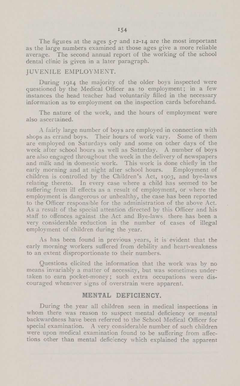 154 The figures at the ages 5-7 and 12-14 are 'he most important as the large numbers examined at those ages give a more reliable average. The second annual report of the working of the school dental clinic is given in a later paragraph. JUVENILE EMPLOYMENT. During 1914 the majority of the older boys inspected were questioned by the Medical Officer as to employment; in a few instances the head teacher had voluntarily filled in the necessary information as to employment on the inspection cards beforehand. The nature of the work, and the hours of employment were also ascertained. A fairly large number of boys are employed in connection with shops as errand boys. Their hours of work vary. Some of them are employed on Saturdays only and some on other days of the week after school hours as well as Saturday. A number of boys are also engaged throughout the week in the delivery of newspapers and milk and in domestic work. This work is done chiefly in the early morning and at night after school hours. Employment of children is controlled by the Children's Act, 1903, and bye-laws relating thereto. In every case where a child has seemed to be suffering from ill effects as a result of employment, or where the employment is dangerous or unhealthy, the case has been reported to the Officer responsible for the administration of the above Act. As a result of the special attention directed by this Officer and his staff to offences against the Act and Bye-laws, there has been a very considerable reduction in the number of cases of illegal employment of children during the year. As has been found in previous years, it is evident that the early morning workers suffered from debility and heart-weakness to an extent disproportionate to their numbers. Questions elicited the information that the work was by no means invariably a matter of necessity, but was sometimes under taken to earn pocket-money; such extra occupations were dis couraged whenever signs of overstrain were apparent. MENTAL DEFICIENCY. During the year all children seen in medical inspections in whom there was reason to suspect mental deficiency or mental backwardness have been referred to the School Medical Officer for special examination. A very considerable number of such children were upon medical examination found to be suffering from affec tions other than mental deficiency which explained the apparent