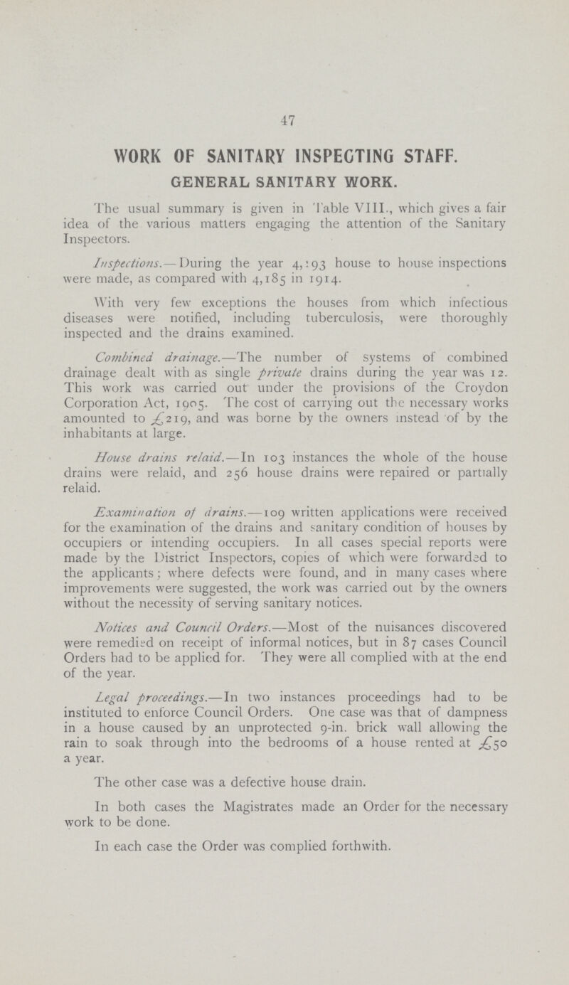 47 WORK OF SANITARY INSPECTING STAFF. GENERAL SANITARY WORK. The usual summary is given in Table VIII., which gives a fair idea of the various matters engaging the attention of the Sanitary Inspectors. Inspections.— During the year 4,193 house to house inspections were made, as compared with 4,185 in 1914. With very few exceptions the houses from which infectious diseases were notified, including tuberculosis, were thoroughly inspected and the drains examined. Combined drainage.—The number of systems of combined drainage dealt with as single private drains during the year was 12. This work was carried out under the provisions of the Croydon Corporation Act, 1905. The cost of carrying out the necessary works amounted to £219, and was borne by the owners instead of by the inhabitants at large. House drains relaid.—In 103 instances the whole of the house drains were relaid, and 256 house drains were repaired or partially relaid. Examination of drains.—109 written applications were received for the examination of the drains and sanitary condition of houses by occupiers or intending occupiers. In all cases special reports were made by the District Inspectors, copies of which were forwarded to the applicants; where defects were found, and in many cases where improvements were suggested, the work was carried out by the owners without the necessity of serving sanitary notices. Notices and Council Orders.—Most of the nuisances discovered were remedied on receipt of informal notices, but in 87 cases Council Orders had to be applied for. They were all complied with at the end of the year. Legal proceedings.—In two instances proceedings had to be instituted to enforce Council Orders. One case was that of dampness in a house caused by an unprotected 9-in. brick wall allowing the rain to soak through into the bedrooms of a house rented at £50 a year. The other case was a defective house drain. In both cases the Magistrates made an Order for the necessary work to be done. In each case the Order was complied forthwith.