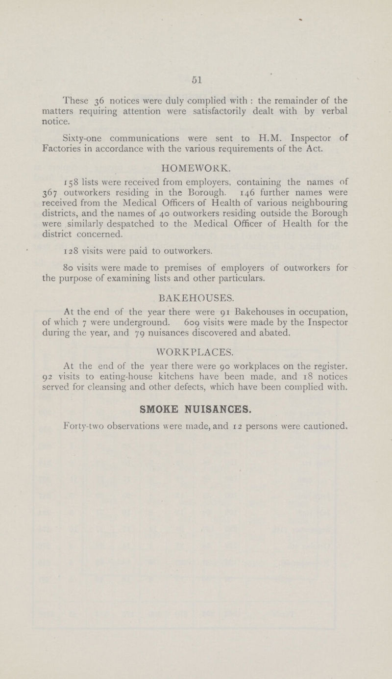 51 These 36 notices were duly complied with : the remainder of the matters requiring attention were satisfactorily dealt with by verbal notice. Sixty-one communications were sent to H.M. Inspector of Factories in accordance with the various requirements of the Act. HOMEWORK. 158 lists were received from employers, containing the names of 367 outworkers residing in the Borough. 146 further names were received from the Medical Officers of Health of various neighbouring districts, and the names of 40 outworkers residing outside the Borough were similarly despatched to the Medical Officer of Health for the district concerned. 128 visits were paid to outworkers. 80 visits were made to premises of employers of outworkers for the purpose of examining lists and other particulars. BAKEHOUSES. At the end of the year there were 91 Bakehouses in occupation, of which 7 were underground. 609 visits were made by the Inspector during the year, and 79 nuisances discovered and abated. WORKPLACES. At the end of the year there were 90 workplaces on the register. 92 visits to eating-house kitchens have been made, and 18 notices served for cleansing and other defects, which have been complied with. SMOKE NUISANCES. Forty-two observations were made, and 12 persons were cautioned.