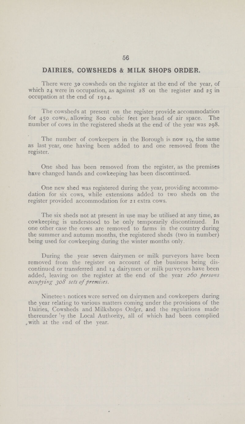 56 DAIRIES, COWSHEDS & MILK SHOPS ORDER. There were 30 cowsheds on the register at the end of the year, of which 24 were in occupation, as against 28 on the register and 25 in occupation at the end of 1914. The cowsheds at present on the register provide accommodation for 450 cows, allowing 800 cubic feet per head of air space. The number of cows in the registered sheds at the end of the year was 298. The number of cowkeepers in the Borough is now 19, the same as last year, one having been added to and one removed from the register. One shed has been removed from the register, as the premises have changed hands and cowkeeping has been discontinued. One new shed was registered during the year, providing accommo dation for six cows, while extensions added to two sheds on the register provided accommodation for 21 extra cows. The six sheds not at present in use may be utilised at any time, as cowkeeping is understood to be only temporarily discontinued. In one other case the cows are removed to farms in the country during the summer and autumn months, the registered sheds (two in number) being used for cowkeeping during the winter months only. During the year seven dairymen or milk purveyors have been removed from the register on account of the business being dis continued or transferred and 14 dairymen or milk purveyors have been added, leaving on the register at the end of the year 260 persons occupying 308 sets of premises. Nineteen notices were served on dairymen and cowkeepers during the year relating to various matters coming under the provisions of the Dairies, Cowsheds and Milkshops Order, and the regulations made thereunder by the Local Authority, all of which had been complied with at the end of the year.