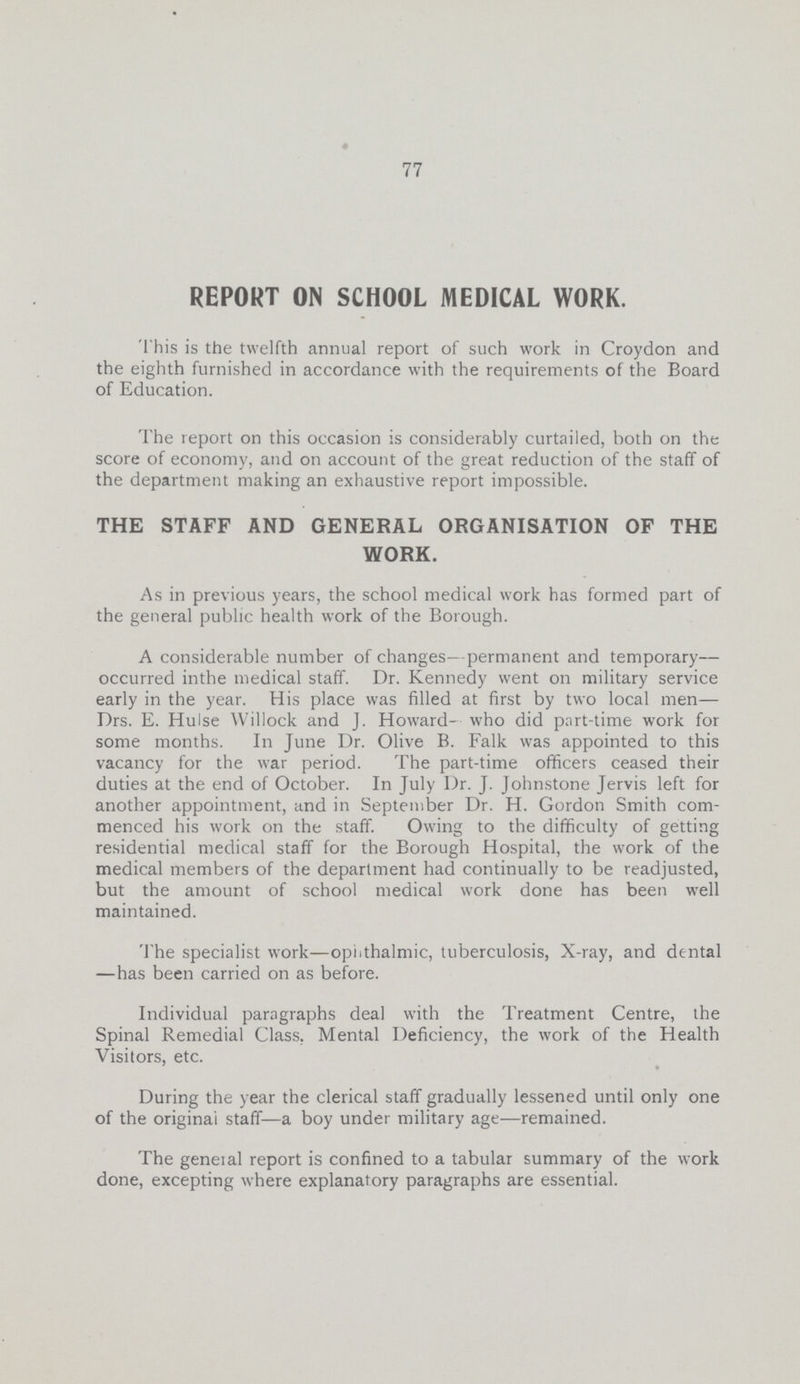 77 REPORT ON SCHOOL MEDICAL WORK. This is the twelfth annual report of such work in Croydon and the eighth furnished in accordance with the requirements of the Board of Education. The report on this occasion is considerably curtailed, both on the score of economy, and on account of the great reduction of the staff of the department making an exhaustive report impossible. THE STAFF AND GENERAL ORGANISATION OF THE WORK. As in previous years, the school medical work has formed part of the general public health work of the Borough. A considerable number of changes—permanent and temporary— occurred inthe medical staff. Dr. Kennedy went on military service early in the year. His place was filled at first by two local men— Drs. E. Hulse Willock and J. Howard- who did part-time work for some months. In June Dr. Olive B. Falk was appointed to this vacancy for the war period. The part-time officers ceased their duties at the end of October. In July Dr. J. Johnstone Jervis left for another appointment, and in September Dr. H. Gordon Smith com menced his work on the staff. Owing to the difficulty of getting residential medical staff for the Borough Hospital, the work of the medical members of the department had continually to be readjusted, but the amount of school medical work done has been well maintained. The specialist work—ophthalmic, tuberculosis, X-ray, and dental —has been carried on as before. Individual paragraphs deal with the Treatment Centre, the Spinal Remedial Class, Mental Deficiency, the work of the Health Visitors, etc. During the year the clerical staff gradually lessened until only one of the original staff—a boy under military age—remained. The geneial report is confined to a tabular summary of the work done, excepting where explanatory paragraphs are essential.