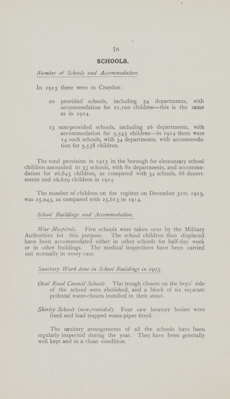 78 SCHOOLS. Number of Schools and Accommodation. In 1915 there were in Croydon : 20 provided schools, including 54 departments, with accommodation for 21,100 children—this is the same as in 1914. 15 non-provided schools, including 26 departments, with accommodation for 5,543 children—in 1914 there were 14 such schools, with 34 departments, with accommoda tion for 5,538 children. The total provision in 1915 in the borough for elementary school children amounted to 35 schools, with 80 departments, and accommo dation for 26,643 children, as compared with 34 schools, 88 depart ments and 26,629 children in 1914. The number of children on the register on December 31st, 1915, was 25,043, as compared with 25,613 in 1914. School Buildings and Accommodation. War Hospitals. Five schools were taken over by the Military Authorities for this purpose. The school children thus displaced have been accommodated either in other schools for half-day work or in other buildings. The medical inspections have been carried out normally in every case. Sanitary ]Vork done in School Buildings in iQlj. Oval Road Council Schools The trough closets on the boys' side of the school were abolished, and a block of six separate pedestal water-closets installed in their stead. Shirley Schools (non-provided). Four new lavatory basins were fixed and lead trapped waste-pipes fitted. The sanitary arrangements of all the schools have been. regularly inspected during the year. They have been generally well kept and in a clean condition.