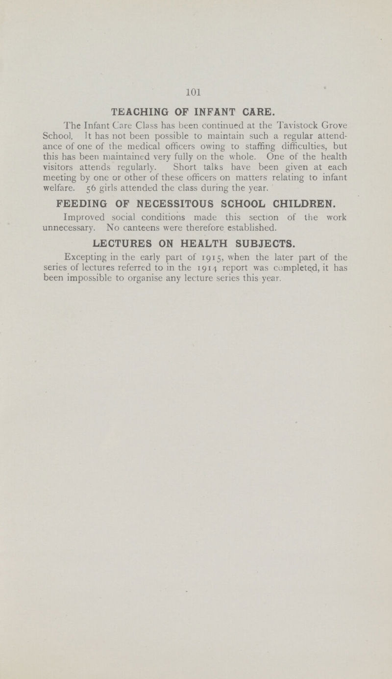101 TEACHING OF INFANT CARE. The Infant Care Class has been continued at the Tavistock Grove School. It has not been possible to maintain such a regular attend ance of one of the medical officers owing to staffing difficulties, but this has been maintained very fully on the whole. One of the health visitors attends regularly. Short talks have been given at each meeting by one or other of these officers on matters relating to infant welfare. 56 girls attended the class during the year. FEEDING OF NECESSITOUS SCHOOL CHILDREN. Improved social conditions made this section of the work unnecessary. No canteens were therefore established. LECTURES ON HEALTH SUBJECTS. Excepting in the early part of 1915, when the later part of the series of lectures referred to in the 1914 report was completed, it has been impossible to organise any lecture series this year.