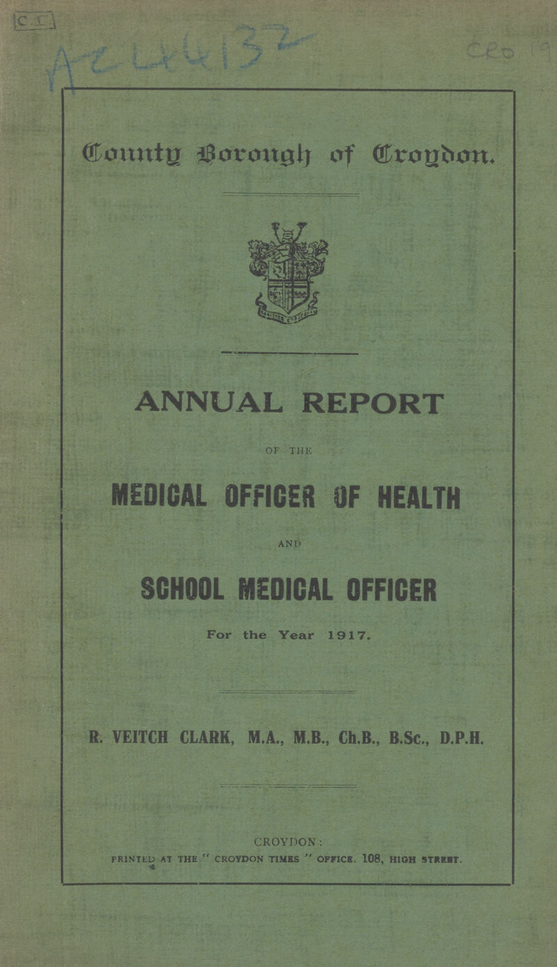 AC 44132 CEO 19 County Borough of Croydon. ANNUAL REPORT OF THE MEDICAL OFFICES OF HEALTH AND SCHOOL MEDICAL OFFICER For the Year 1917. R. VEITCH CLARK, M.A., M.B., Ch.B., B.Sc., D.P.H. CROYDON: PRINTED AT THE CROYDON TIMES  OFFICE. 108, HIGH STREET.