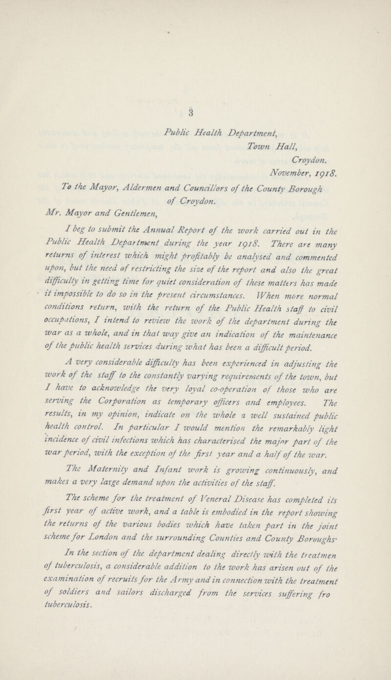 3 Public Health Department, Town Hall, Croydon. November, 1918. To the Mayor, Aldermen and Councillors of the County Borough of Croydon. Mr. Mayor and Gentlemen, I beg to submit the Annual Report of the work carried out in the Public Health Department during the year 1918. There are many returns of interest which might profitably be analysed and commented upon, but the need of restricting the size of the report and also the great difficulty in getting time for quiet consideration of these matters has made it impossible to do so in the present circumstances. when more normal conditions return, with the return of the Public Health staff to civil occupations, I intend to review the work of the department during the war as a whole, and in that way give an indication of the maintenance of the public health services during what has been a difficult period. A very considerable difficulty has been experienced in adjusting the work of the staff to the constantly varying requirements of the town, but I have to acknowledge the very loyal co-operation of those who are serving the Corporation as temporary officers and employees. The results, in my opinion, indicate on the whole a well sustained public health control. In particular I would mention the remarkably light incidence of civil infections which has characterised the major part of the war period, with the exception of the first year and a half of the war. The Maternity and Infant work is growing continuously, and makes a very large demand upon the activities of the staff. The scheme for the treatment of Veneral Disease has completed its first year of active work, and a table is embodied in the report showing the returns of the various bodies which have taken part in the joint scheme for London and the surrounding Counties and County Boroughs. In the section of the department dealing directly with the treatmen of tuberculosis, a considerable addition to the work has arisen out of the examination of recruits for the Army and in connection with the treatment of soldiers and sailors discharged from the services suffering fro tuberculosis.