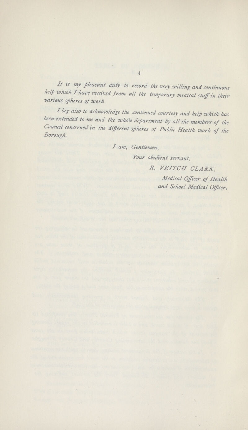 4 It is my pleasant duty to record the very willing and continuous help which I have received from all the temporary medical staff in their various spheres of work. I beg also to acknowledge the continued courtesy and help which has been extended to me and the whole department by all the members of the Council concerned in the different spheres of Public Health work of the Borough. I am, Gentlemen, Your obedient servant, R. VEITCH CLARK, Medical Officer of Health and School Medical Officer.