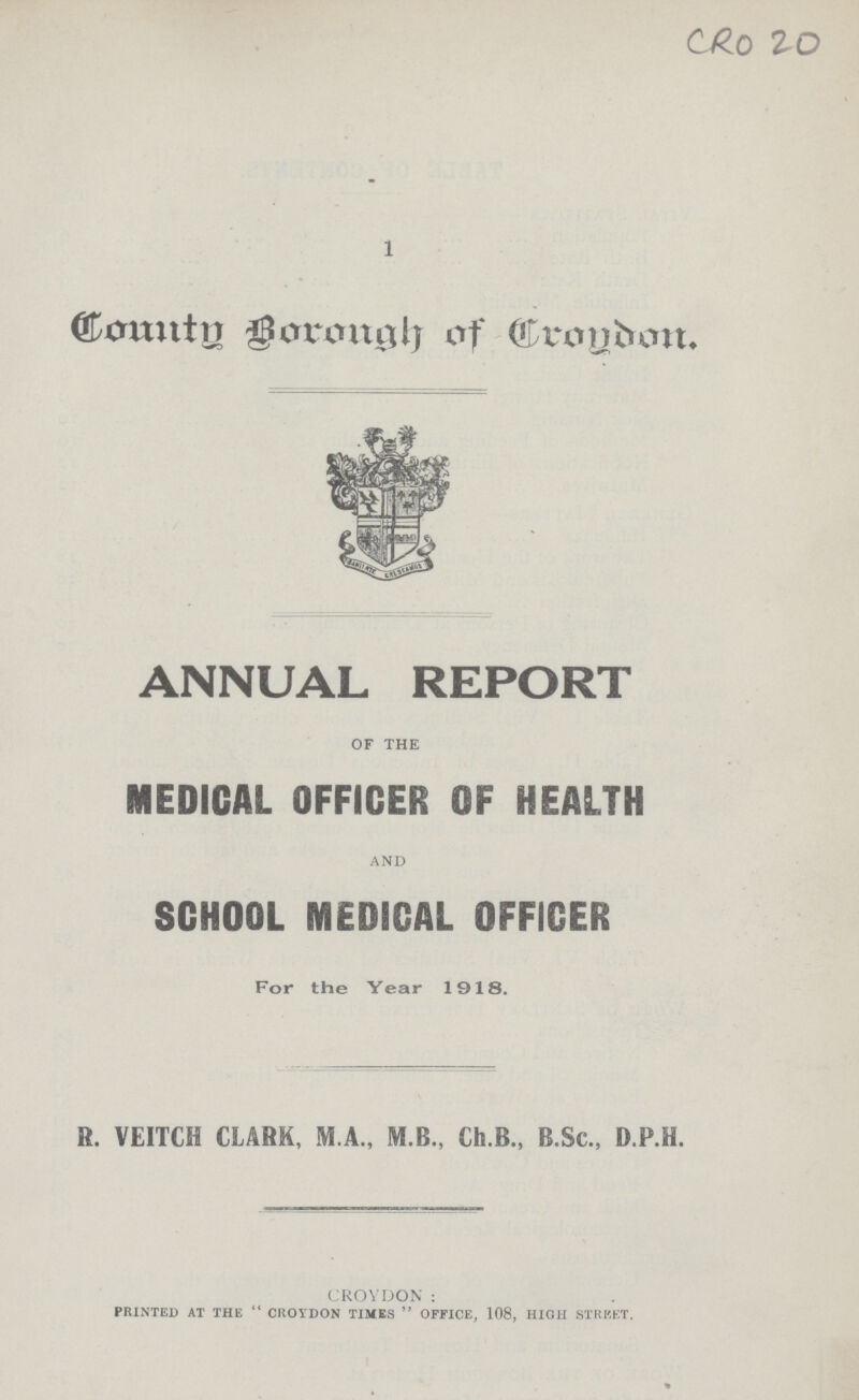 CRO 20 1 County borough of Crondom. ANNUAL REPORT of the MEDICAL OFFICER OF HEALTH AND SCHOOL MEDICAL OFFICER For the Year 1918. R. VEITCH CLARK, M.A., M.B., Ch.B., B.Sc., D.P.H. CROYDON : PRINTED AT THE  CROYDON TIMES  OFFICE, 108, HIGH STREET.