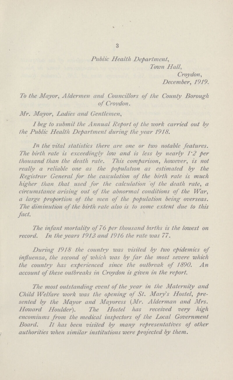 3 Public Health Department, Town Hall, Croydon, December, 1919. To the Mayor, Aldermen and Councillors of the County Borough of Crovdon. Mr. Mayor, Ladies and Gentlemen, I beg to submit the Annual Report of the work carried out by the Public Health Department during the year 1918. In the vital statistics there are one or two notable features. The birth rate is exceedingly low and is less by nearly 1.2 per thousand than the death rate. This comparison, however, is not really a reliable one as the population as estimated by the Registrar General for the calculation of the birth rate is much higher than that used for the calculation of the death rate, a circumstance arising out of the abnormal conditions of the War, a large proportion of the men of the population being overseas. The diminution of the birth rate also is to some extent due to this fact. The infant mortality of 76 per thousand births is the lowest on record. In the years 1912. and 1916 the rate zvas 77. During 1918 the country was visited by two epidemics of influenza, the second of which was by far the most severe which the country has experienced since the outbreak of 1890. An account of these outbreaks in Croydon is given in the report. The most outstanding event of the year in the Maternity and Child Welfare work was the opening of St. Mary's Hostel, pre sented by the Mayor and Mayoress (Mr. Alderman and Mrs. Howard Houlder). The Hostel has received very high encomiums from the medical inspectors of the Local Government Board. It has been visited by many representatives of other authorities when similar institutions were projected by them.