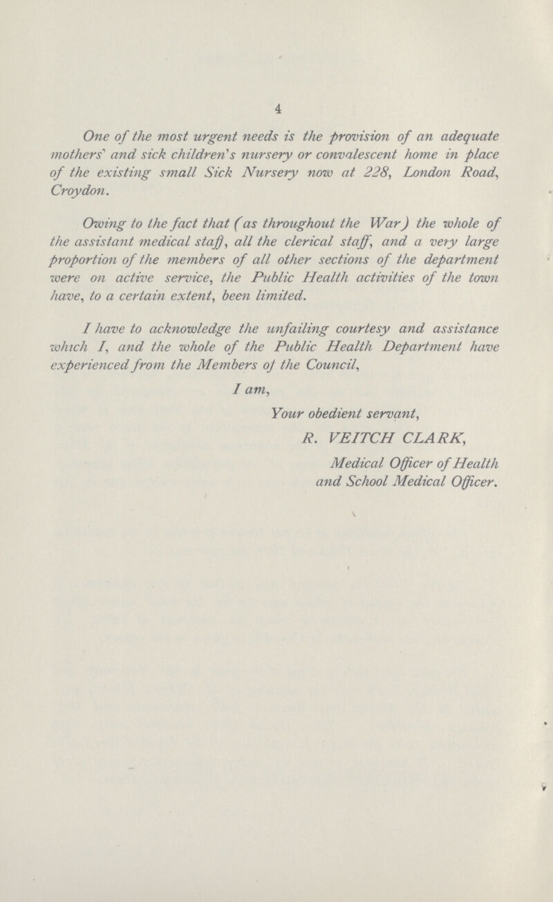 4 One of the most urgent needs is the provision of an adequate mothers’ and sick children's nursery or convalescent home in place of the existing small Sick Nursery now at 228, London Road, Croydon. Owing to the fact that (as throughout the War) the whole of the assistant medical staff, all the clerical staff, and a very large proportion of the members of all other sections of the department were on active service, the Public Health activities of the town have, to a certain extent, been limited. I have to acknowledge the unfailing courtesy and assistance winch /, and the whole of the Public Health Department have experienced from the Members of the Council, I am, Your obedient servant, R. VEITCH CLARK, Medical Officer of Health and School Medical Officer.