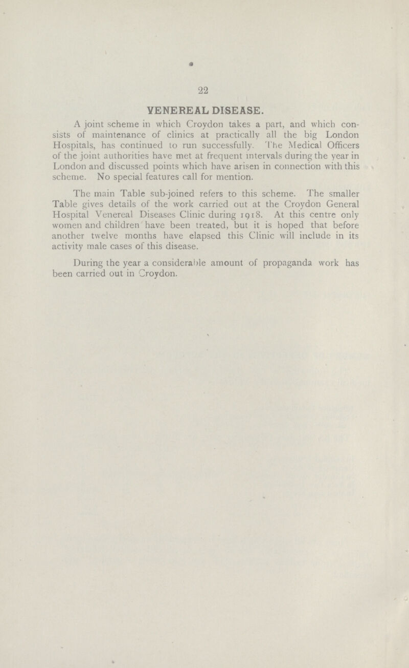 22 VENEREAL DISEASE. A joint scheme in which Croydon takes a part, and which con sists of maintenance of clinics at practically all the big London Hospitals, has continued to run successfully. The Medical Officers of the joint authorities have met at frequent intervals during the year in London and discussed points which have arisen in connection with this scheme. No special features call for mention. The main Table sub-joined refers to this scheme. The smaller Table gives details of the work carried out at the Croydon General Hospital Venereal Diseases Clinic during 1918. At this centre only women and children have been treated, but it is hoped that before another twelve months have elapsed this Clinic will include in its activity male cases of this disease. During the year a considerable amount of propaganda work has been carried out in Croydon.