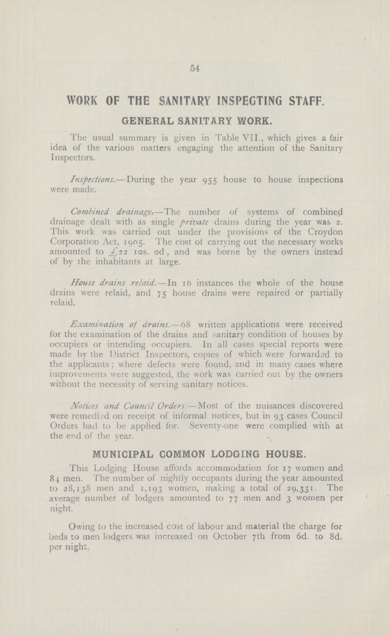 54 WORK OF THE SANITARY INSPECTING STAFF. GENERAL SANITARY WORK. The usual summary is given in Table VII., which gives a fair idea of the various matters engaging the attention of the Sanitary Inspectors. Inspections.—During the year 955 house to house inspections were made. Combined drainage.—The number of systems of combined drainage dealt with as single private drains during the year was 2. This work was carried out under the provisions of the Croydon Corporation Act, 1905. The cost of carrying out the necessary works amounted to £22 10s. od, and was borne by the owners instead of by the inhabitants at large. House drains relaid.—In 16 instances the whole of the house drains were relaid, and 75 house drains were repaired or partially relaid. Examination of drains.—68 written applications were received for the examination of the drains and sanitary condition of houses by occupiers or intending occupiers. In all cases special reports were made by the District Inspectors, copies of which were forwarded to the applicants; where defects were found, and in many cases where improvements were suggested, the work was carried out by the owners without the necessity of serving sanitary notices. Notices and Council Orders.—Most of the nuisances discovered were remedied on receipt of informal notices, but in 93 cases Council Orders had to be applied for. Seventy-one were complied with at the end of the year. MUNICIPAL COMMON LODGING HOUSE. This Lodging House affords accommodation for 17 women and 84 men. The number of nightly occupants during the year amounted to 28,138 men and 1,193 women, making a total of 29,331. The average number of lodgers amounted to 77 men and 3 women per night. Owing to the increased cost of labour and material the charge for beds to men lodgers was increased on October 7th from 6d. to 8d. per night.