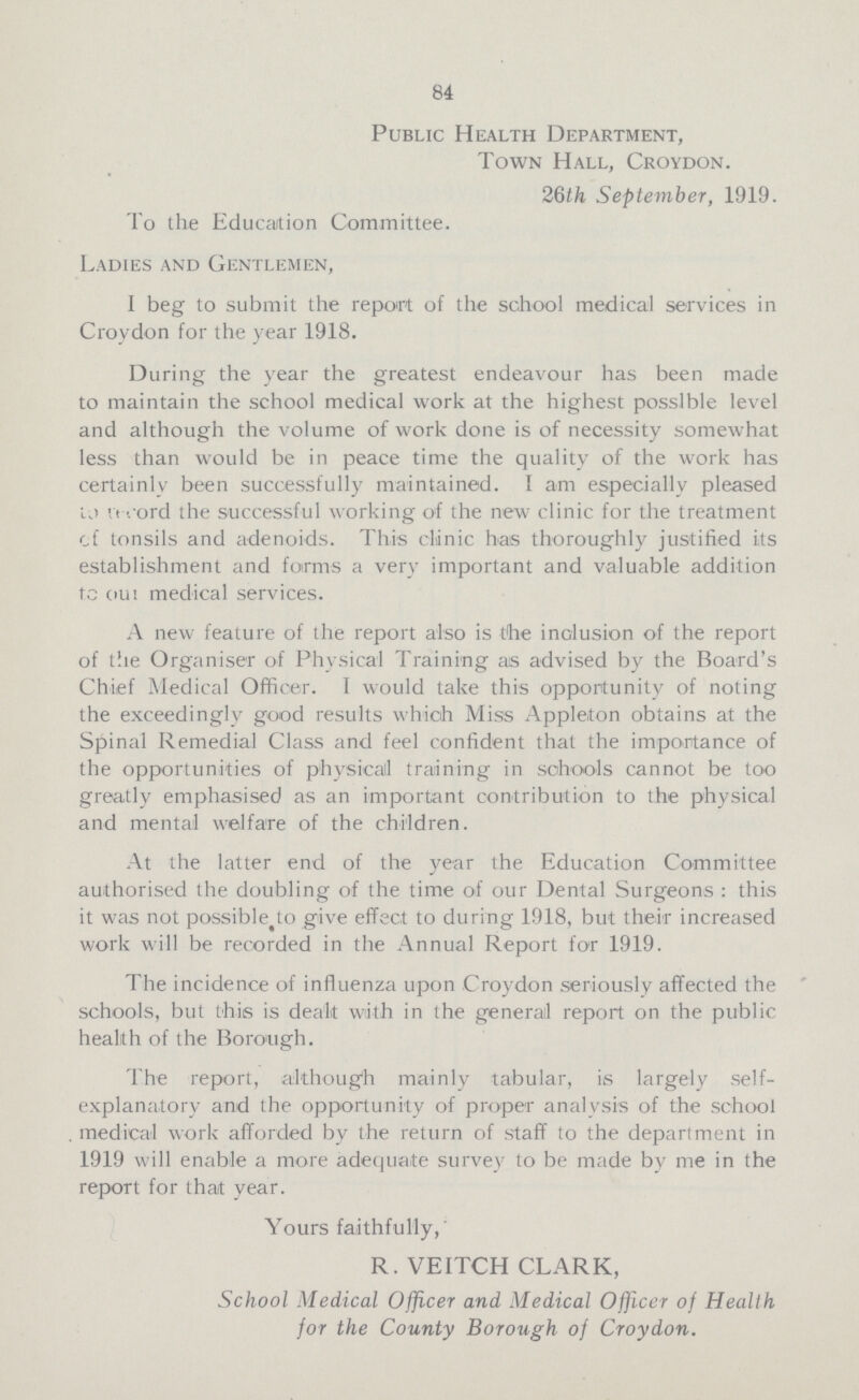 84 Public Health Department, Town Hall, Croydon. 26th September, 1919. To the Education Committee. Ladies and Gentlemen, I beg to submit the report of the school medical services in Croydon for the year 1918. During the year the greatest endeavour has been made to maintain the school medical work at the highest possible level and although the volume of work done is of necessity somewhat less than would be in peace time the quality of the work has certainly been successfully maintained. I am especially pleased to record the successful working of the new clinic for the treatment of tonsils and adenoids. This clinic has thoroughly justified its establishment and forms a very important and valuable addition to out medical services. A new feature of the report also is the inclusion of the report of the Organiser of Physical Training as advised by the Board's Chief Medical Officer. I would take this opportunity of noting the exceedingly good results which Miss Appleton obtains at the Spinal Remedial Class and feel confident that the importance of the opportunities of physical training in schools cannot be too greatly emphasised as an important contribution to the physical and mental welfare of the children. At the latter end of the year the Education Committee authorised the doubling of the time of our Dental Surgeons : this it was not possible to give effect to during 1918, but their increased work will be recorded in the Annual Report for 1919. The incidence of influenza upon Croydon seriously affected the schools, but this is dealt with in the general report on the public health of the Borough. The report, although mainly tabular, is largely self explanatory and the opportunity of proper analysis of the school medical work afforded by the return of staff to the department in 1919 will enable a more adequate survey to be made by me in the report for that year. Yours faithfully, R. VEITCH CLARK, School Medical Officer and Medical Officer of Health for the County Borough of Croydon.