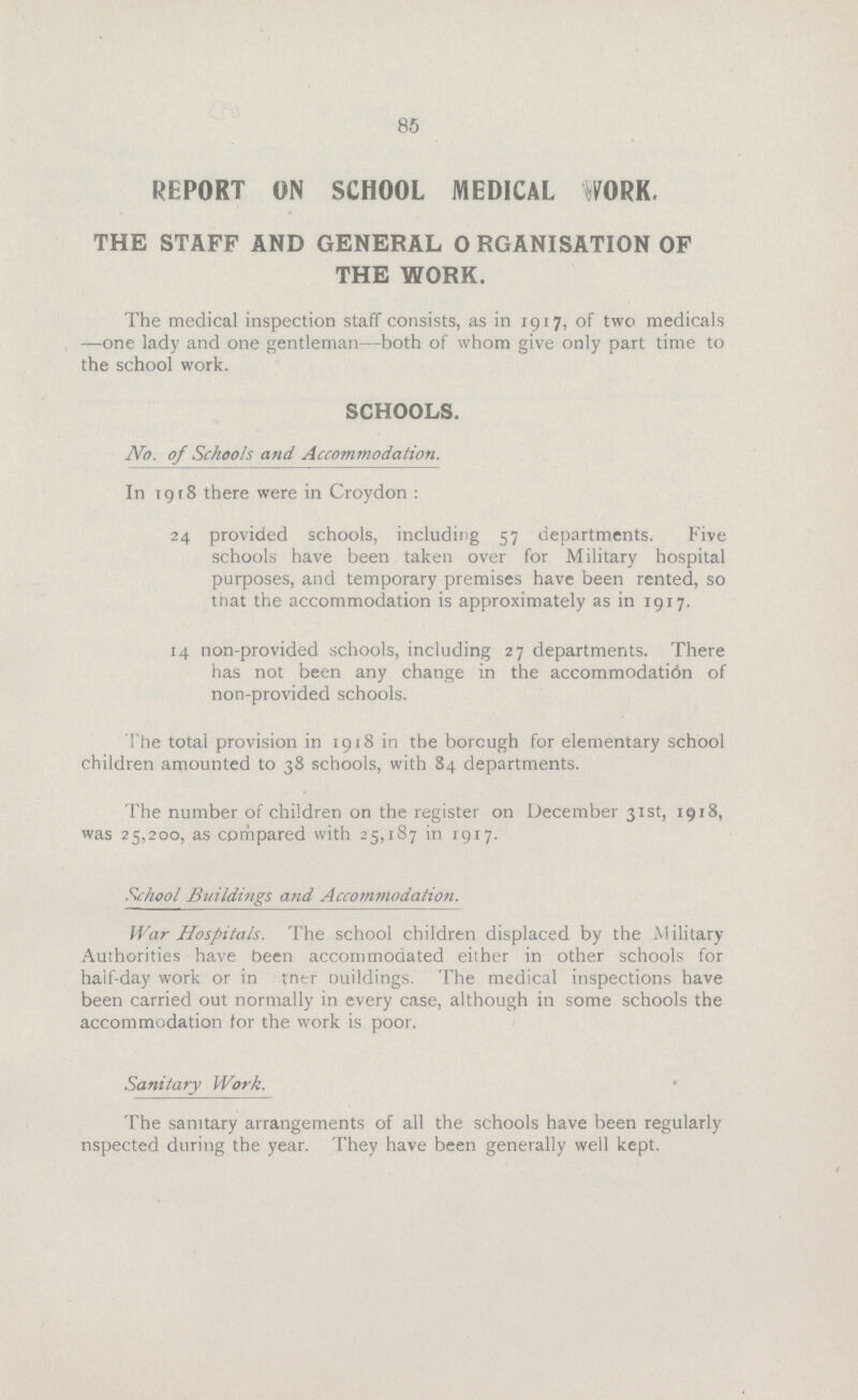 85 REPORT ON SCHOOL MEDICAL WORK. THE STAFF AND GENERAL 0RGANISATION OF THE WORK. The medical inspection staff consists, as in 1917, of two medicals —one lady and one gentleman—both of whom give only part time to the school work. SCHOOLS. No. of Schools and Accommodation. In 1918 there were in Croydon : 24 provided schools, including 57 departments. Five schools have been taken over for Military hospital purposes, and temporary premises have been rented, so that the accommodation is approximately as in 1917. 14 non-provided schools, including 27 departments. There has not been any change in the accommodati6n of non-provided schools. The total provision in 1918 in the borcugh for elementary school children amounted to 38 schools, with 84 departments. The number of children on the register on December 31st, 1918, was 25,200, as coriipared with 25,187 in 1917. School Buildings and Accommodation. War Hospitals. The school children displaced by the Military Authorities have been accommodated either in other schools for half-day work or in the buildings. The medical inspections have been carried out normally in every case, although in some schools the accommodation for the work is poor. Sanitary Work. The sanitary arrangements of all the schools have been regularly inspected during the year. They have been generally well kept.