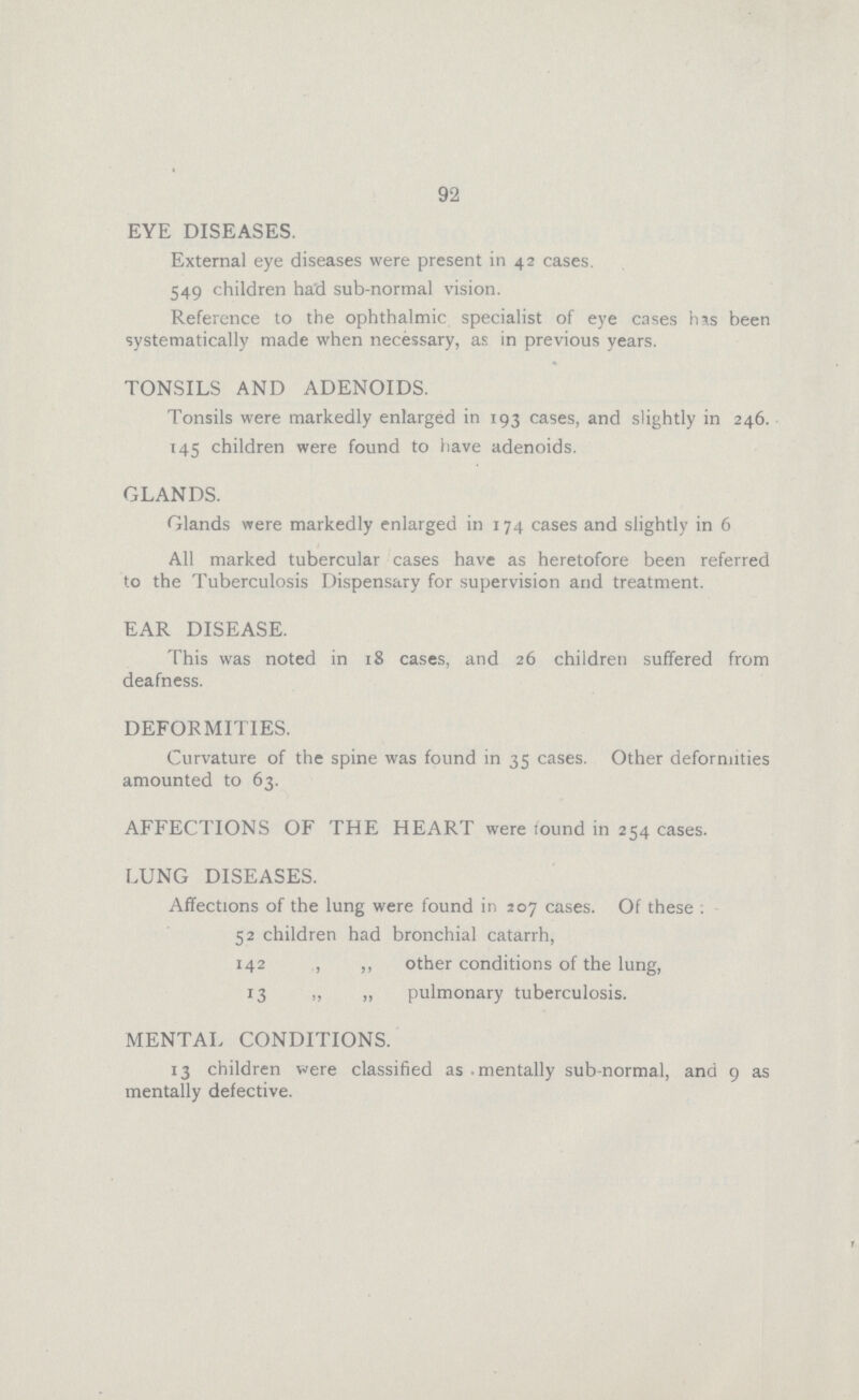 92 EYE DISEASES. External eye diseases were present in 42 cases. 549 children had sub-normal vision. Reference to the ophthalmic specialist of eye cases his been systematically made when necessary, as in previous years. TONSILS AND ADENOIDS. Tonsils were markedly enlarged in 193 cases, and slightly in 246. 145 children were found to have adenoids. GLANDS. Glands were markedly enlarged in 174 cases and slightly in 6 All marked tubercular cases have as heretofore been referred to the Tuberculosis Dispensary for supervision and treatment. EAR DISEASE. This was noted in 18 cases, and 26 children suffered from deafness. DEFORMITIES. Curvature of the spine was found in 35 cases. Other deformities amounted to 63. AFFECTIONS OF THE HEART were tound in 254 cases. LUNG DISEASES. Affections of the lung were found in 207 cases. Of these : 52 children had bronchial catarrh, 142 ,, ,, other conditions of the lung, 13 ,, „ pulmonary tuberculosis. MENTAL CONDITIONS. 13 children were classified as mentally sub-normal, and 9 as mentally defective.