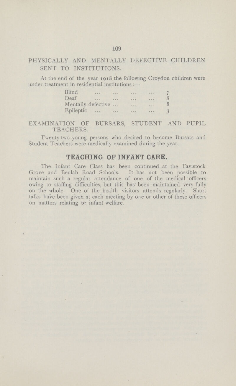 109 PHYSICALLY AND MENTALLY DEFECTIVE CHILDREN SENT TO INSTITUTIONS. At the end of the year 1918 the following Croydon children were under treatment in residential institutions:— Blind 7 Deaf 8 Mentally defective 8 Epileptic 3 EXAMINATION OF BURSARS, STUDENT AND PUPIL TEACHERS. Twenty-two young persons who desired to become Bursars and Student Teachers were medically examined during the year. TEACHING OF INFANT CARE. The Infant Care Class has been continued at the Tavistock Grove and Beulah Road Schools. It has not been possible to maintain such a regular attendance of one of the medical officers owing to staffing difficulties, but this has been maintained very fully on the whole. One of the health visitors attends regularly. Short talks have been given at each meeting by one or other of these officers on matters relating to infant welfare.