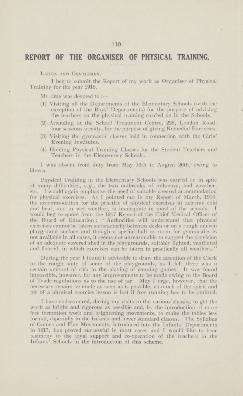 110 REPORT OF THE ORGANISER OF PHYSICAL TRAINING. Ladies and Gentlemen, I beg to submit the Report of my work as Organiser of Physical Training for the year 1918. My time was devoted to:— (1) Visiting all the Departments of the Elementary Schools (with the exception of the Boys' Departments) for the purpose of advising the teachers on the physical training carried on in the Schools. (2) Attending at the School Treatment Centre, 228, London Road, four sessions weeklv, for the purpose of giving Remedial Exercises. (3) Visiting the gymnastic classes held in connection with the Girls' Evening Institutes. (4) Holding Physical Training Classes for the Student Teachers and Teachers in the Elementary Schools. I was absent from duty from May 10th to August 26th, owing to illness. Physical Training in the Elementary Schools was carried on in spite of many difficulties, e.g., the two outbreaks of influenza, bad weather, etc. I would again emphasise the need of suitable covered accommodation for physical exercises. As I pointed out in my Report of March, 1918, the accommodation for the practice of physical exercises in extreme cold and heat, and in wet weather, is inadequate in most of the schools. I would beg to quote from the 1917 Report of the Chief Medical Officer of the Board of Education: Authorities will understand that physical exercises cannot be taken satisfactorily between desks or on a rough uneven playground surface and though a special hall or room for gymnastics is not available in all cases, it seems not unreasonable to suggest the provision of an adequate covered shed in the playgrounds, suitably lighted, ventilated and floored, in which exercises can be taken in practically all weathers, During the year I found it advisable to draw the attention of the Clerk to the rough state of some of the playgrounds, as I felt there was a certain amount of risk in the playing of running games. It was found impossible, however, for any improvements to be made owing to the Board of Trade regulations as to the use of tar. May I urge, however, that the necessary repairs be made as soon as is possible, as much of the spirit and joy of a physical exercise lesson is lost if free running has to be omitted. I have endeavoured, during my visits to the various classes, to get the work as bright and vigorous as possible and, by the introduction of more free formation work and brightening movements, to make the tables less formal, especially in the Infants and lower standard classes. The Syllabus of Games and Play Movements, introduced into the Infants' Departments in 1917, has proved successful in most cases and I would like to bear tesimony to the loyal support and co-operation of the teachers in the Infants' Schools in the introduction of this scheme.