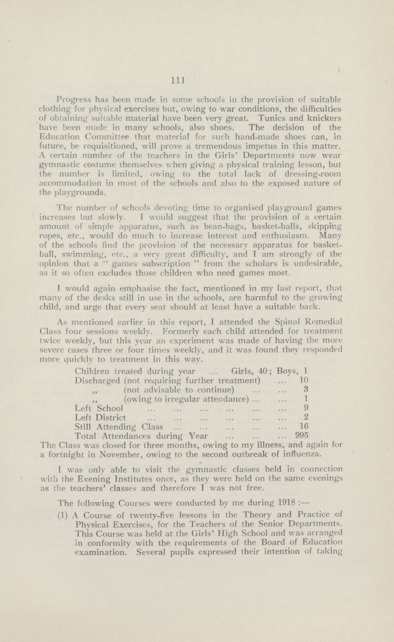 111 Progress has been made in some schools in the provision of suitable clothing for physical exercises but, owing to war conditions, the difficulties of obtaining suitable material have been very great. Tunics and knickers have been made in many schools, also shoes. The decision of the Education Committee that material for such hand-made shoes can, in future, be requisitioned, will prove a tremendous impetus in this matter. A certain number of the teachers in the Girls' Departments now wear gymnastic costume themselves when giving a physical training lesson, but the number is limited, owing to the total lack of dressing-room accommodation in most of the schools and also to the exposed nature of the playgrounds. The number of schools devoting time to organised playground games increases but slowly. I would suggest that the provision of a certain amount of simple apparatus, such as bean-bags, basket-balls, skipping ropes, etc., would do much to increase interest and enthusiasm. Many of the schools find the provision of the necessary apparatus for basket ball, swimming, etc., a verv great difficulty, and I am strongly of the opinion that a games subscription from the scholars is undesirable, as it so often excludes those children who need games most. I would again emphasise the fact, mentioned in my last report, that many of the desks still in use in the schools, are harmful to the growing child, and urge that every seat should at least have a suitable back. As mentioned earlier in this report, I attended the Spinal Remedial Class four sessions weekly. Formerly each child attended for treatment twice weekly, but this year an experiment was made of having the more severe cases three or four times weekly, and it was found they responded more quicklv to treatment in this way. Children treated during year Girls, 40; Boys, 1 Discharged (not requiring further treatment) 10 „ (not advisable to continue) 3 „ (owing to irregular attendance) 1 Left School 9 Left District 2 Still Attending Class 16 Total Attendances during Year 995 The Class was closed for three months, owing to my illness, and again for a fortnight in November, owing to the second outbreak of influenza. I was only able to visit the gymnastic classes held in connection with the Evening Institutes once, as they were held on the same evenings as the teachers' classes and therefore I was not free. The following Courses were conducted by me during 1918:— (1) A Course of twenty-five lessons in the Theory and Practice of Physical Exercises, for the Teachers of the Senior Departments. This Course was held at the Girls' High School and was arranged in conformity with the requirements of the Board of Education examination. Several pupils expressed their intention of taking