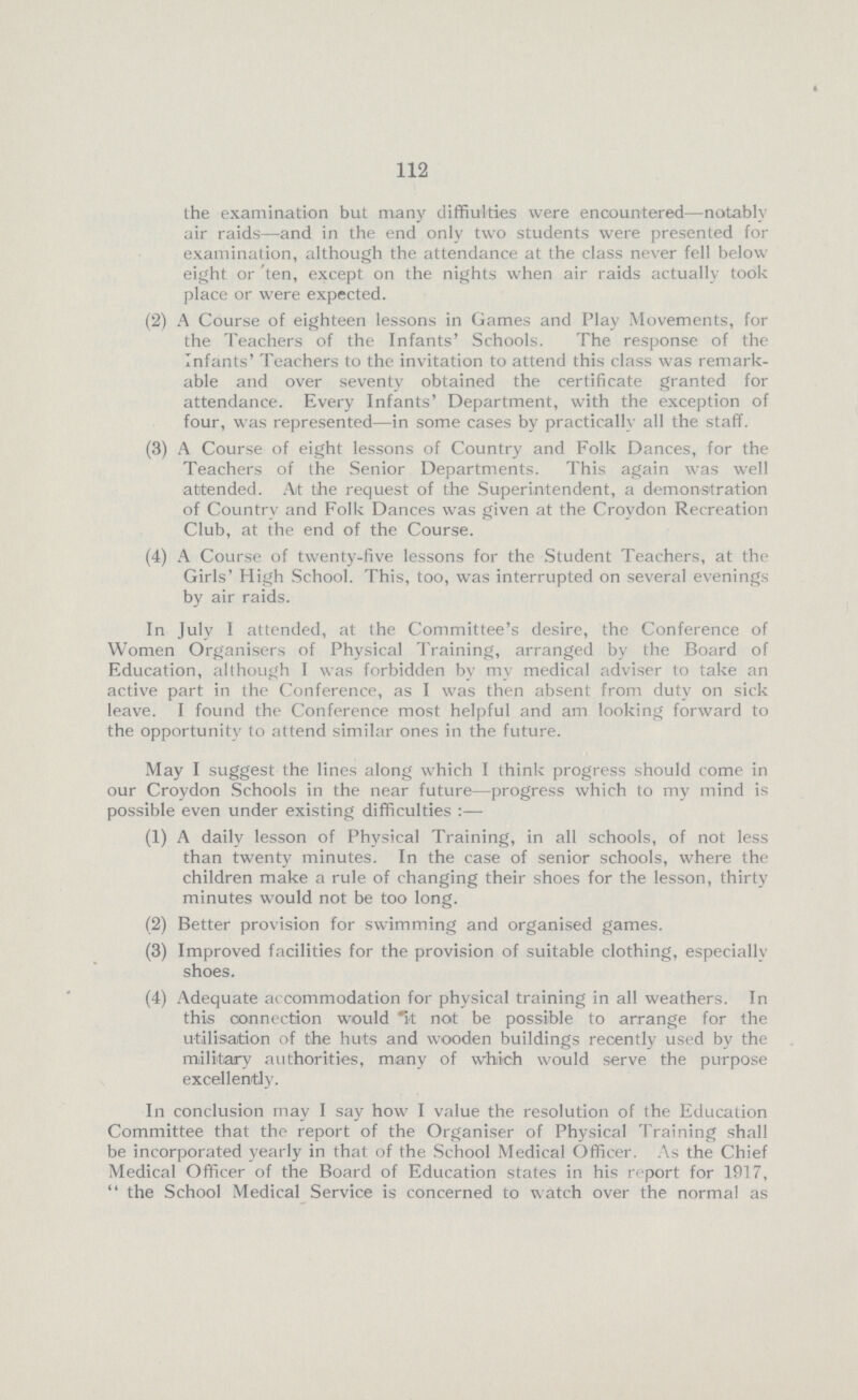 112 the examination but many diffiulties were encountered—notably air raids—and in the end only two students were presented for examination, although the attendance at the class never fell below eight or ten, except on the nights when air raids actually took place or were expected. (2) A Course of eighteen lessons in Games and Play Movements, for the Teachers of the Infants' Schools. The response of the Infants' Teachers to the invitation to attend this class was remark able and over seventy obtained the certificate granted for attendance. Every Infants' Department, with the exception of four, was represented—in some cases by practically all the staff. (3) A Course of eight lessons of Country and Folk Dances, for the Teachers of the Senior Departments. This again was well attended. At the request of the Superintendent, a demonstration of Country and Folk Dances was given at the Croydon Recreation Club, at the end of the Course. (4) A Course of twenty-five lessons for the Student Teachers, at the Girls' High School. This, too, was interrupted on several evenings by air raids. In July I attended, at the Committee's desire, the Conference of Women Organisers of Physical Training, arranged by the Board of Education, although I was forbidden by my medical adviser to take an active part in the Conference, as I was then absent from duty on sick leave. I found the Conference most helpful and am looking forward to the opportunity to attend similar ones in the future. May I suggest the lines along which I think progress should come in our Croydon Schools in the near future—progress which to my mind is possible even under existing difficulties:— (1) A daily lesson of Physical Training, in all schools, of not less than twenty minutes. In the case of senior schools, where the children make a rule of changing their shoes for the lesson, thirty minutes would not be too long. (2) Better provision for swimming and organised games. (3) Improved facilities for the provision of suitable clothing, especially shoes. (4) Adequate accommodation for physical training in all weathers. In this connection would it not be possible to arrange for the utilisation of the huts and wooden buildings recently used by the military authorities, many of which would serve the purpose excellently. In conclusion may I say how I value the resolution of the Education Committee that the report of the Organiser of Physical Training shall be incorporated yearly in that of the School Medical Officer. As the Chief Medical Officer of the Board of Education states in his report for 1917,  the School Medical Service is concerned to watch over the normal as
