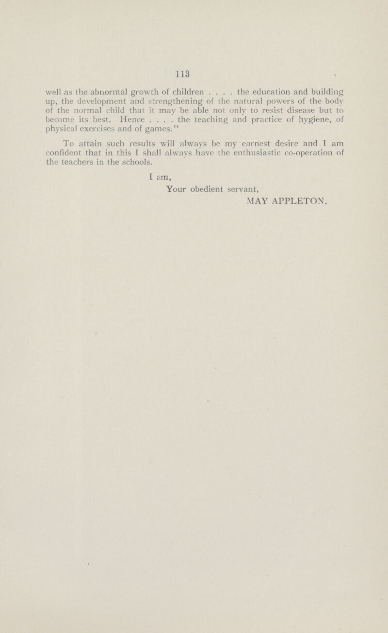 113 well as the abnormal growth of children the education and building up, the development and strengthening of the natural powers of the body of the normal child that it may be able not only to resist disease but to become its best. Hence the teaching and practice of hygiene, of physical exercises and of games. To attain such results will always be my earnest desire and I am confident that in this I shall always have the enthusiastic co-operation of the teachers in the schools. I am, Your obedient servant, MAY APPLETON.