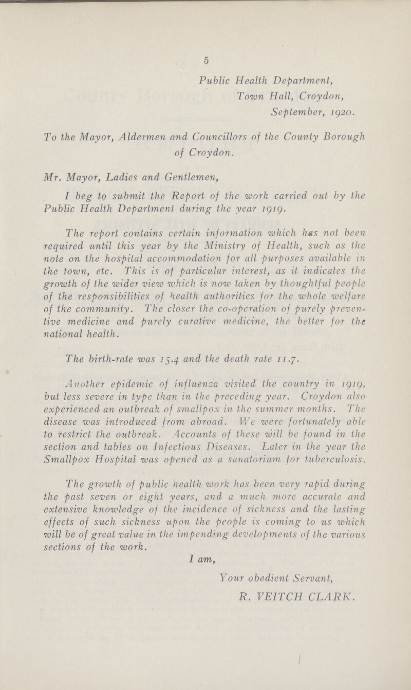 5 Public Health Department, Town Hall, Croydon, September, 1920. To the Mayor, Aldermen and Councillors of the County Borough of Croydon. Mr. Mayor, Ladies and Gentlemen, I beg to submit the Report of the work carried out by the Public Health Department during the year 1919. The report contains certain information which has not been required until this year by the Ministry of Health, such as the note on the hospital accommodation for all purposes available in the town, etc. This is of particular interest, as it indicates the growth of the wider view which is now taken by thoughtful people of the responsibilities of health authorities for the whole welfare of the community. The closer the co-operation of purely preven tive medicine and purely curative medicine, the better for the national health. The birth-rate was 15.4 and the death rate 11.7. Another epidemic of influenza visited the country in 1919, but less severe in type than in the preceding year. Croydon also experienced an outbreak of smallpox in the summer months. The disease was introduced from abroad. We were fortunately able to restrict the outbreak. Accounts of these will be found in the section and tables on Infectious Diseases. Later in the year the Smallpox Hospital was opened as a sanatorium for tuberculosis. The growth of public Health work has been very rapid during the past seven or eight years, and a much more accurate and extensive knowledge of the incidence of sickness and the lasting effects of such sickness upon the people is coming to us which will be of great value in the impending developments of the various sections of the work. I am, Your obedient Servant, R. VEITCH CLARK.