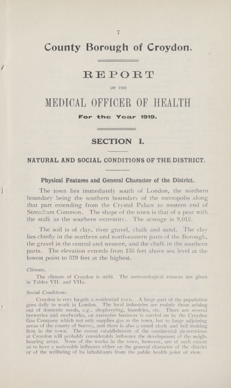 7 County Borough of Croydon, REPORT of the MEDICAL OFFICER OF HEALTH For- the Year 1919. SECTION I. NATURAL AND SOCIAL CONDITIONS OF THE DISTRICT. Physical Features and General Character of the District. The town lies immediately south of London, the northern boundary being the southern boundary of the metropolis along that part extending from the Crystal Palace to western end of Streatham Common. The shape of the town is that of a pear with the stalk as the southern extremity. The acreage is 0,012. The soil is of clay, river gravel, chalk and sand. The clay lies chiefly in the northern and north-eastern parts of the Borough, the gravel in the central and western, and the chalk in the southern parts. The elevation extends from 135 feet above sea level at the lowest point to 379 feet at the highest. Climate. The climate of Crovdon is mild. The meteorological returns are given in Tables VII. and VIIa. Social Conditions. Croydon is very largely a residential town. A large part of the population goes daily to work in London. The local industries are mainly those arising out of domestic needs, e.g., shopkeeping, laundries, etc. There are several breweries and steelworks, an extensive business is carried on by the Croydon Gas Company which not only supplies gas to the town, but to large adjoining areas of the county of Surrey, and there is also a noted clock and bell making firm in the town. The recent establishment of the continental air-terminus at Croydon will probably considerably influence the development of the neigh bouring areas. None of the works in the town, however, are of such extent as to have a noticeable influence either on the general character of the district or of the wellbeing of its inhabitants from the public health point of view.