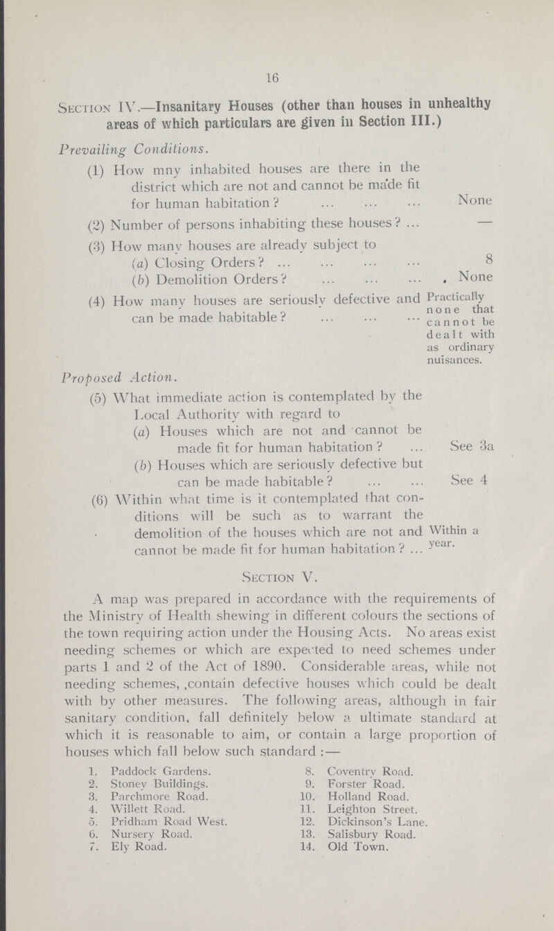 16 Section IV.—Insanitary Houses (other than houses in unhealthy areas of which particulars are given in Section III.) Prevailing Conditions. (1) How mny inhabited houses are there in the district which are not and cannot be made fit for human habitation ? None (2) Number of persons inhabiting these houses? — (3) How many houses are already subject to (a) Closing Orders? 8 (b) Demolition Orders? None (4) How many houses are seriously defective and Practically can be made habitable? can not be dealt with as ordinary nuisances. Proposed Action. (5) What immediate action is contemplated by the Local Authority with regard to (a) Houses which are not and cannot be made fit for human habitation ? See 3a (b) Houses which are seriously defective but can be made habitable? See 4 (6) Within what time is it contemplated that con¬ ditions will be such as to warrant the demolition of the houses which are not and Within a cannot be made fit for human habitation? year Section V. A map was prepared in accordance with the requirements of the Ministry of Health shewing in different colours the sections of the town requiring action under the Housing Acts. No areas exist needing schemes or which are expected to need schemes under parts 1 and 2 of the Act of 1890. Considerable areas, while not needing schemes, contain defective houses which could be dealt with by other measures. The following areas, although in fair sanitary condition, fall definitely below a ultimate standard at which it is reasonable to aim, or contain a large proportion of houses which fall below such standard: — 1. Paddock Gardens. 2. Stoney Buildings. 3. Parchmore Road. 4. Willett Road. 5. Pridham Road West. 6. Nursery Road. 7. Ely Road. 8. Coventry Road. 9. Forster Road. 10. Holland Road. 11. Leighton Street. 12. Dickinson's Lane. 13. Salisbury Road. 14. Old Town.