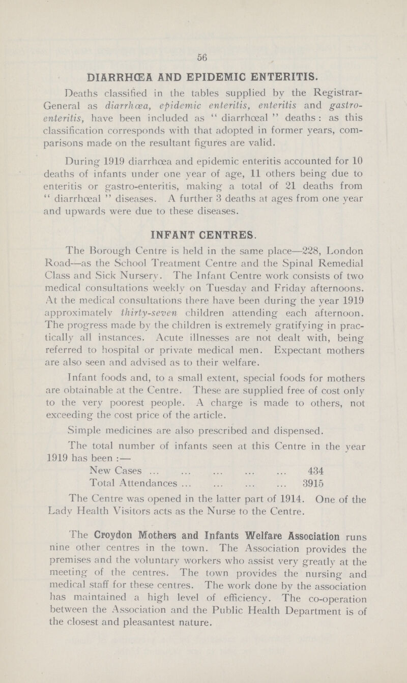 56 DIARRHOEA AND EPIDEMIC ENTERITIS. Deaths classified in the tables supplied by the Registrar General as diarrhoea, epidemic enteritis, enteritis and gastro enteritis, have been included as diarrhœal deaths: as this classification corresponds with that adopted in former years, com parisons made on the resultant figures are valid. During 1919 diarrhoea and epidemic enteritis accounted for 10 deaths of infants under one year of age, 11 others being due to enteritis or gastro-enteritis, making a total of 21 deaths from diarrhœal diseases. A further 3 deaths at ages from one year and upwards were due to these diseases. INFANT CENTRES. The Borough Centre is held in the same place—228, London Road—as the School Treatment Centre and the Spinal Remedial Class and Sick Nursery. The Infant Centre work consists of two medical consultations weekly on Tuesday and Friday afternoons. At the medical consultations there have been during the year 1919 approximately thirty-seven children attending each afternoon. The progress made by the children is extremely gratifying in prac tically all instances. Acute illnesses are not dealt with, being referred to hospital or private medical men. Expectant mothers are also seen and advised as to their welfare. Infant foods and, to a small extent, special foods for mothers are obtainable at the Centre. These are supplied free of cost only to the very poorest people. A charge is made to others, not exceeding the cost price of the article. Simple medicines are also prescribed and dispensed. The total number of infants seen at this Centre in the year 1919 has been:— New Cases 434 Total Attendances 3915 The Centre was opened in the latter part of 1914. One of the Lady Health Visitors acts as the Nurse to the Centre. The Croydon Mothers and Infants Welfare Association runs nine other centres in the town. The Association provides the premises and the voluntary workers who assist very greatly at the meeting of the centres. The town provides the nursing and medical staff for these centres. The work done by the association has maintained a high level of efficiency. The co-operation between the Association and the Public Health Department is of the closest and pleasantest nature.
