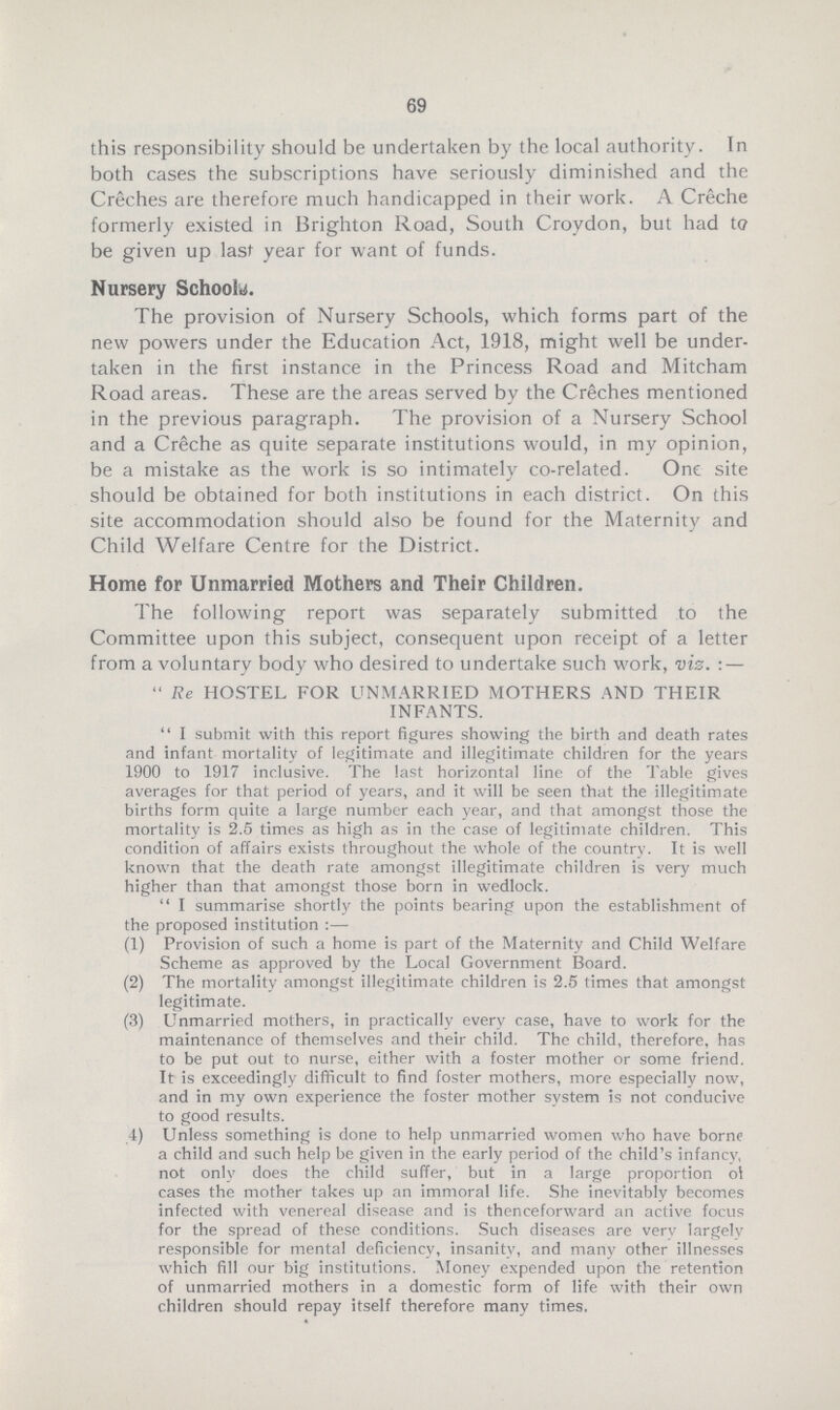 69 this responsibility should be undertaken by the local authority. In both cases the subscriptions have seriously diminished and the Creches are therefore much handicapped in their work. A Creche formerly existed in Brighton Road, South Croydon, but had to be given up last year for want of funds. Nursery Schools. The provision of Nursery Schools, which forms part of the new powers under the Education Act, 1918, might well be under taken in the first instance in the Princess Road and Mitcham Road areas. These are the areas served by the Creches mentioned in the previous paragraph. The provision of a Nursery School and a Creche as quite separate institutions would, in my opinion, be a mistake as the work is so intimately co-related. One site should be obtained for both institutions in each district. On this site accommodation should also be found for the Maternity and Child Welfare Centre for the District. Home for Unmarried Mothers and Their Children. The following report was separately submitted to the Committee upon this subject, consequent upon receipt of a letter from a voluntary body who desired to undertake such work, viz.:—  Re HOSTEL FOR UNMARRIED MOTHERS AND THEIR INFANTS.  I submit with this report figures showing the birth and death rates and infant mortality of legitimate and illegitimate children for the years 1900 to 1917 inclusive. The last horizontal line of the Table gives averages for that period of years, and it will be seen that the illegitimate births form quite a large number each year, and that amongst those the mortality is 2.5 times as high as in the case of legitimate children. This condition of affairs exists throughout the whole of the country. It is well known that the death rate amongst illegitimate children is very much higher than that amongst those born in wedlock.  I summarise shortly the points bearing upon the establishment of the proposed institution:— (1) Provision of such a home is part of the Maternity and Child Welfare Scheme as approved by the Local Government Board. (2) The mortality amongst illegitimate children is 2.5 times that amongst legitimate. (3) Unmarried mothers, in practically every case, have to work for the maintenance of themselves and their child. The child, therefore, has to be put out to nurse, either with a foster mother or some friend. It is exceedingly difficult to find foster mothers, more especially now, and in my own experience the foster mother system is not conducive to good results. 4) Unless something is done to help unmarried women who have borne a child and such help be given in the early period of the child's infancy, not only does the child suffer, but in a large proportion of cases the mother takes up an immoral life. She inevitably becomes infected with venereal disease and is thenceforward an active focus for the spread of these conditions. Such diseases are verv largelv responsible for mental deficiency, insanity, and many other illnesses which fill our big institutions. Money expended upon the retention of unmarried mothers in a domestic form of life with their own children should repay itself therefore many times.